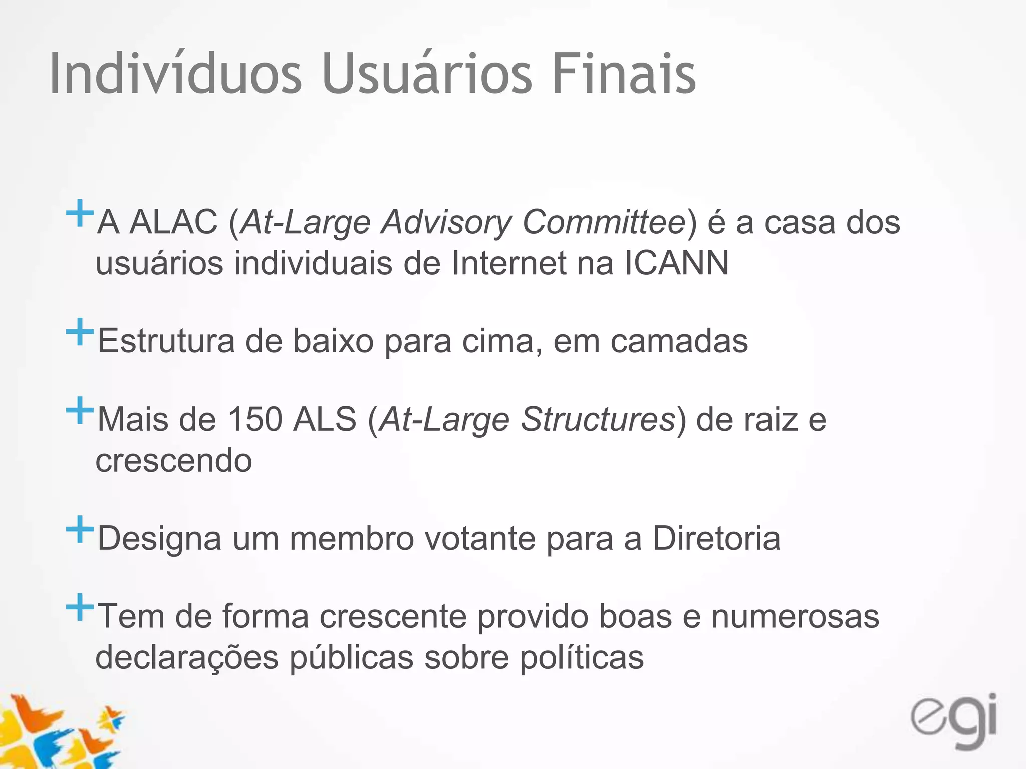 Indivíduos Usuários Finais 
Text 
+A ALAC (At-Large Advisory Committee) é a casa dos 
usuários individuais de Internet na ICANN 
+Estrutura de baixo para cima, em camadas 
+Mais de 150 ALS (At-Large Structures) de raiz e 
crescendo 
+Designa um membro votante para a Diretoria 
+Tem de forma crescente provido boas e numerosas 
declarações públicas sobre políticas 
 
