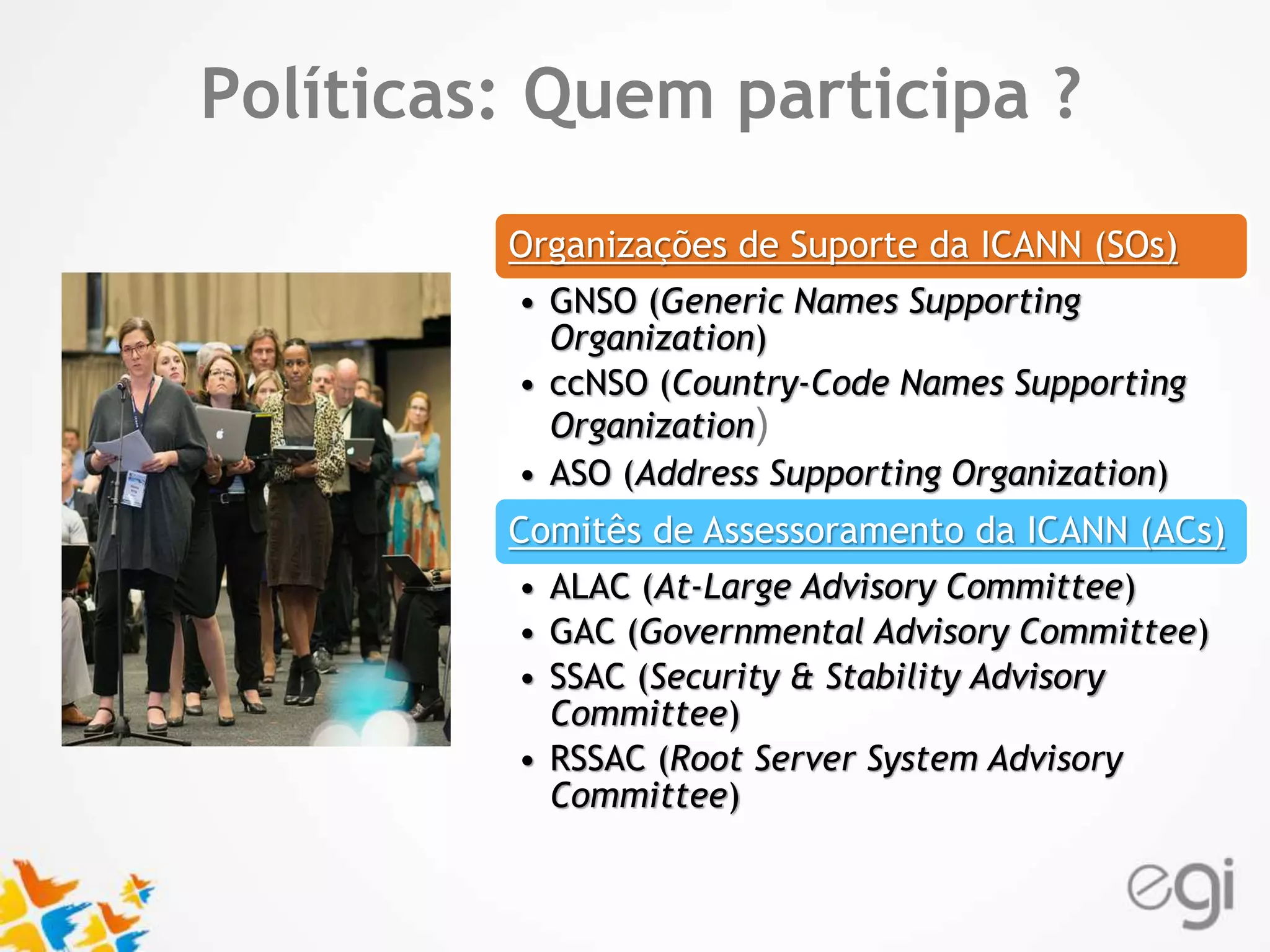 Text Políticas: Quem participa ? 
Organizações de Suporte da ICANN (SOs) 
• GNSO (Generic Names Supporting 
Organization) 
• ccNSO (Country-Code Names Supporting 
Organization) 
• ASO (Address Supporting Organization) 
Comitês de Assessoramento da ICANN (ACs) 
• ALAC (At-Large Advisory Committee) 
• GAC (Governmental Advisory Committee) 
• SSAC (Security & Stability Advisory 
Committee) 
• RSSAC (Root Server System Advisory 
Committee) 
 
