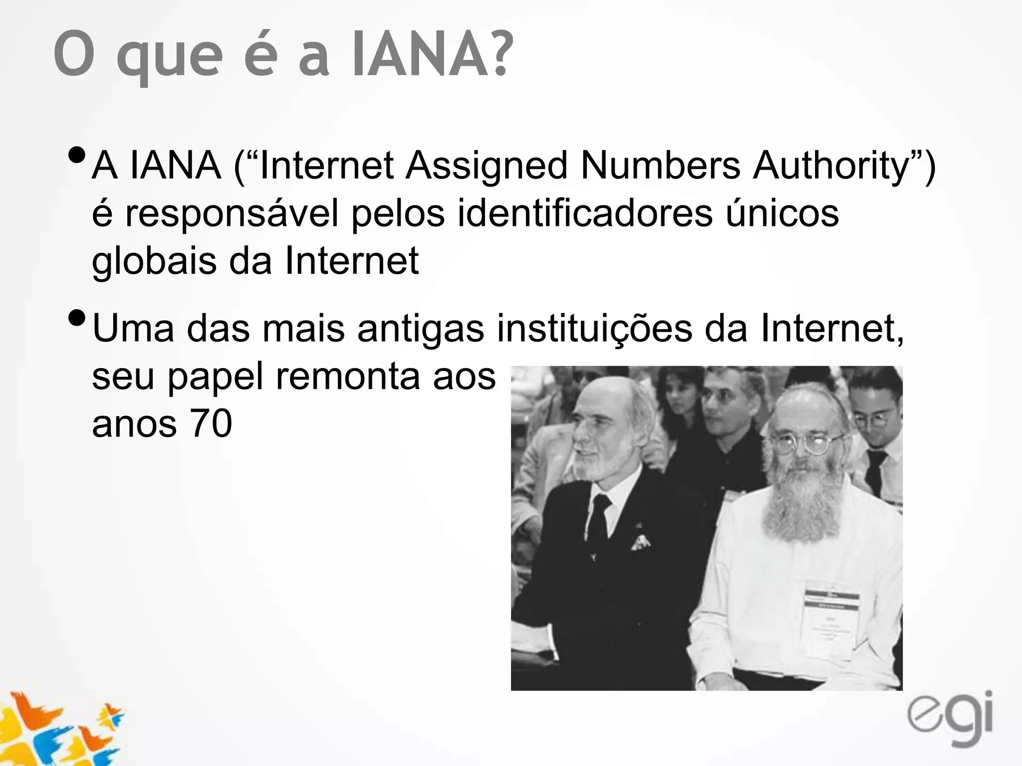 O que é a IANA? 
•A IANA (“Internet Assigned Numbers Authority”) 
Text 
é responsável pelos identificadores únicos 
globais da Internet 
•Uma das mais antigas instituições da Internet, 
seu papel remonta aos 
anos 70 
 
