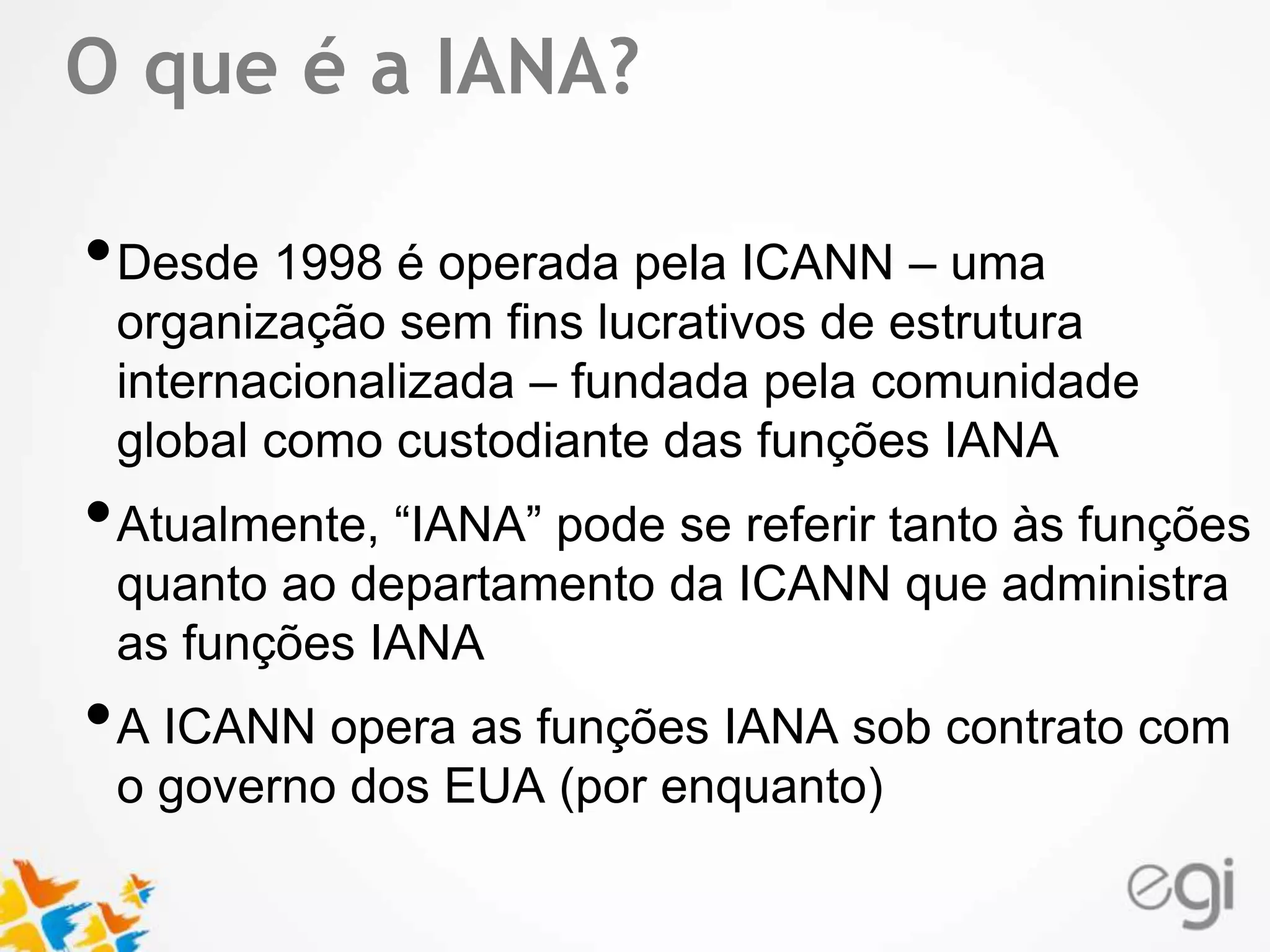 O que é a IANA? 
Text 
•Desde 1998 é operada pela ICANN – uma 
organização sem fins lucrativos de estrutura 
internacionalizada – fundada pela comunidade 
global como custodiante das funções IANA 
•Atualmente, “IANA” pode se referir tanto às funções 
quanto ao departamento da ICANN que administra 
as funções IANA 
•A ICANN opera as funções IANA sob contrato com 
o governo dos EUA (por enquanto) 
 