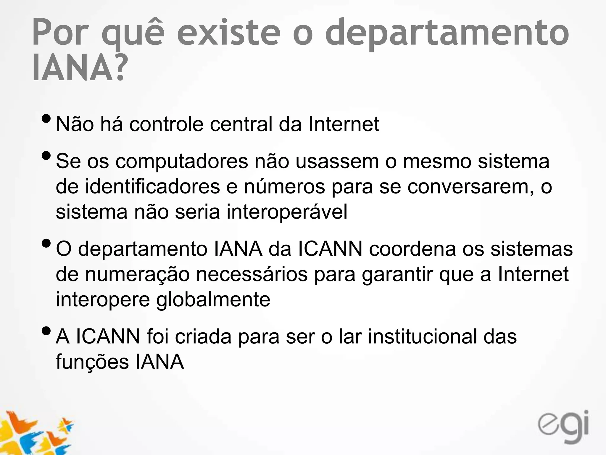 Por quê existe o departamento 
IANA? 
• Não há controle central da Internet 
• Se os computadores não usassem o mesmo sistema 
Text 
de identificadores e números para se conversarem, o 
sistema não seria interoperável 
• O departamento IANA da ICANN coordena os sistemas 
de numeração necessários para garantir que a Internet 
interopere globalmente 
• A ICANN foi criada para ser o lar institucional das 
funções IANA 
 