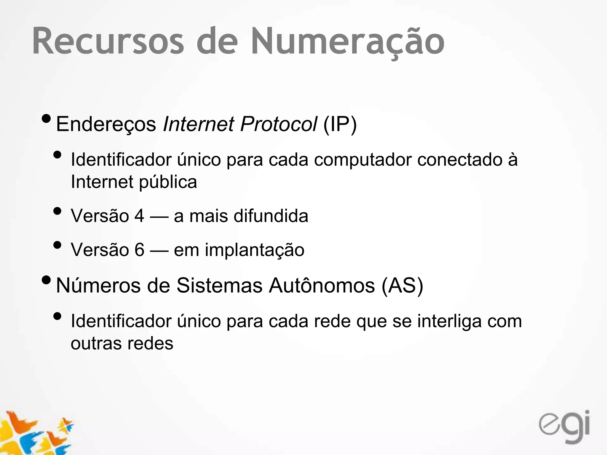 Text Recursos de Numeração 
• Endereços Internet Protocol (IP) 
• Identificador único para cada computador conectado à 
Internet pública 
• Versão 4 — a mais difundida 
• Versão 6 — em implantação 
• Números de Sistemas Autônomos (AS) 
• Identificador único para cada rede que se interliga com 
outras redes 
 