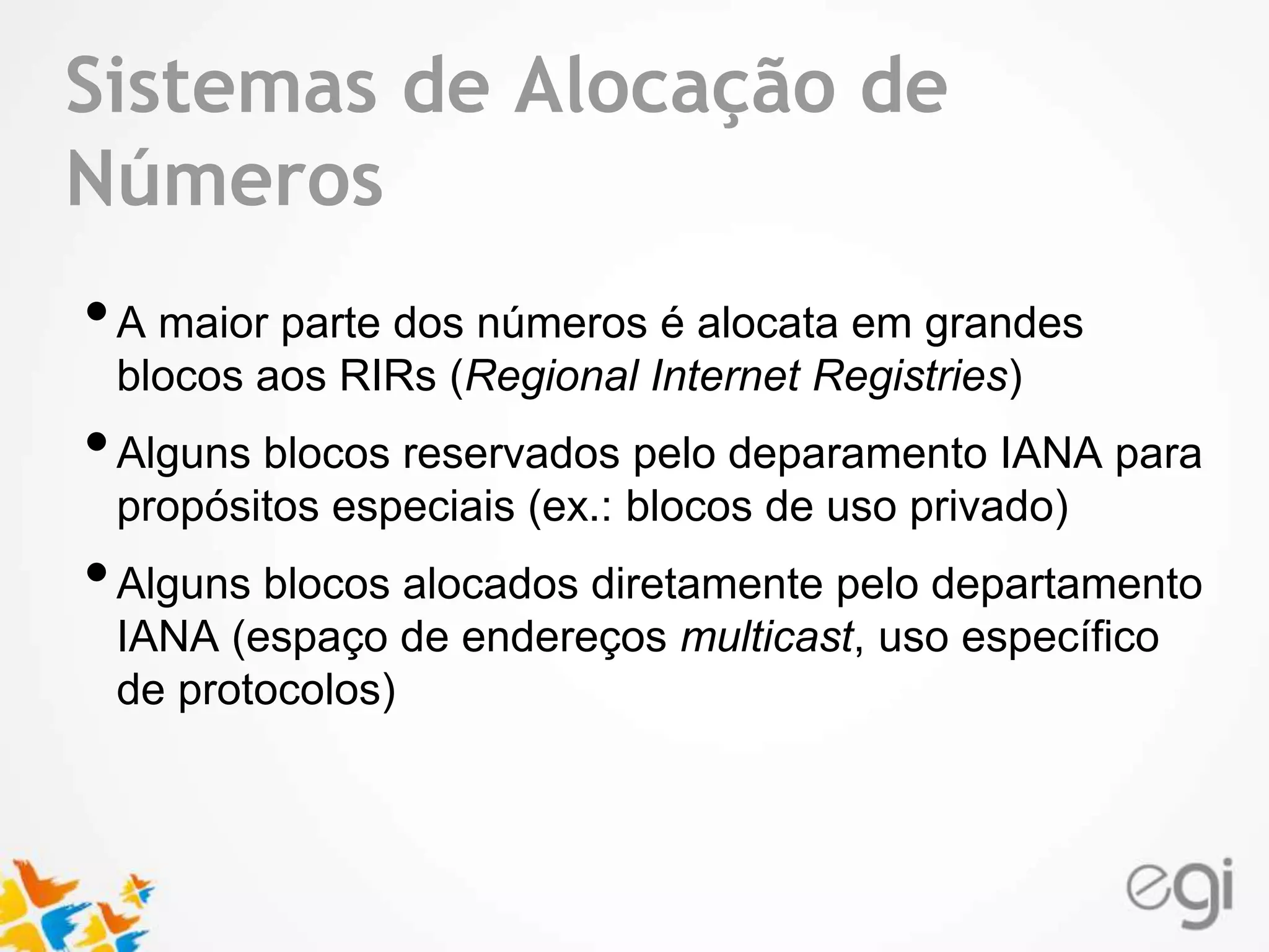 Text Sistemas de Alocação de 
Números 
• A maior parte dos números é alocata em grandes 
blocos aos RIRs (Regional Internet Registries) 
• Alguns blocos reservados pelo deparamento IANA para 
propósitos especiais (ex.: blocos de uso privado) 
• Alguns blocos alocados diretamente pelo departamento 
IANA (espaço de endereços multicast, uso específico 
de protocolos) 
 