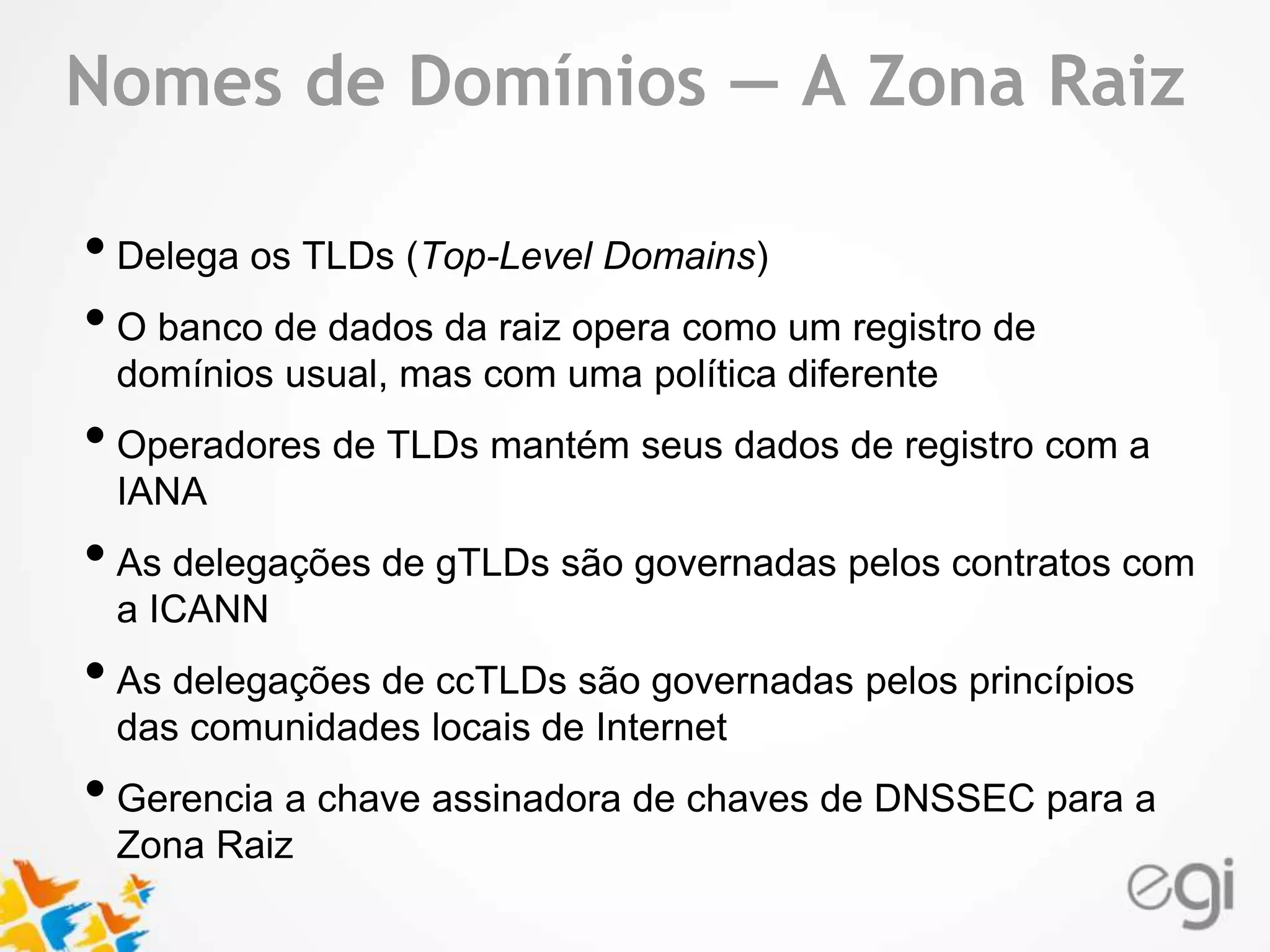 Text Nomes de Domínios — A Zona Raiz 
• Delega os TLDs (Top-Level Domains) 
• O banco de dados da raiz opera como um registro de 
domínios usual, mas com uma política diferente 
• Operadores de TLDs mantém seus dados de registro com a 
IANA 
• As delegações de gTLDs são governadas pelos contratos com 
a ICANN 
• As delegações de ccTLDs são governadas pelos princípios 
das comunidades locais de Internet 
• Gerencia a chave assinadora de chaves de DNSSEC para a 
Zona Raiz 
 