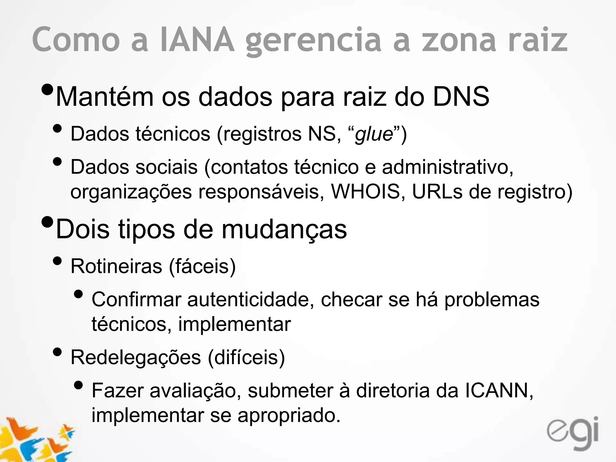 Text Como a IANA gerencia a zona raiz 
•Mantém os dados para raiz do DNS 
• Dados técnicos (registros NS, “glue”) 
• Dados sociais (contatos técnico e administrativo, 
organizações responsáveis, WHOIS, URLs de registro) 
•Dois tipos de mudanças 
• Rotineiras (fáceis) 
• Confirmar autenticidade, checar se há problemas 
técnicos, implementar 
• Redelegações (difíceis) 
• Fazer avaliação, submeter à diretoria da ICANN, 
implementar se apropriado. 
 