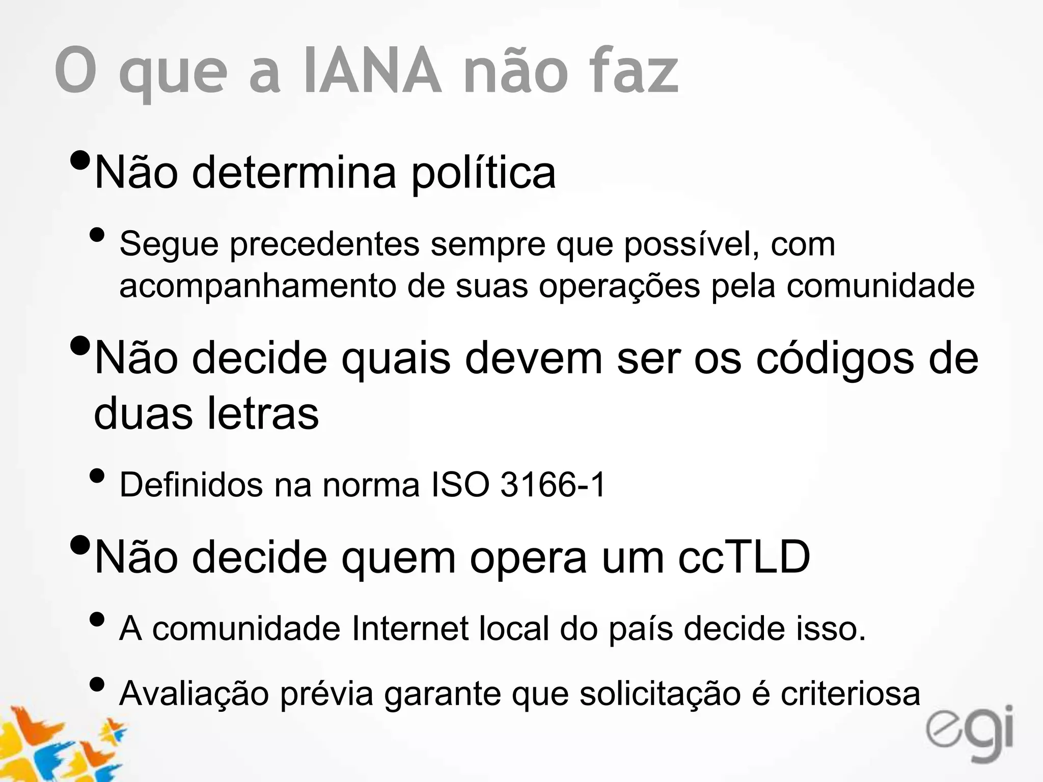 Text O que a IANA não faz 
•Não determina política 
• Segue precedentes sempre que possível, com 
acompanhamento de suas operações pela comunidade 
•Não decide quais devem ser os códigos de 
duas letras 
• Definidos na norma ISO 3166-1 
•Não decide quem opera um ccTLD 
• A comunidade Internet local do país decide isso. 
• Avaliação prévia garante que solicitação é criteriosa 
 