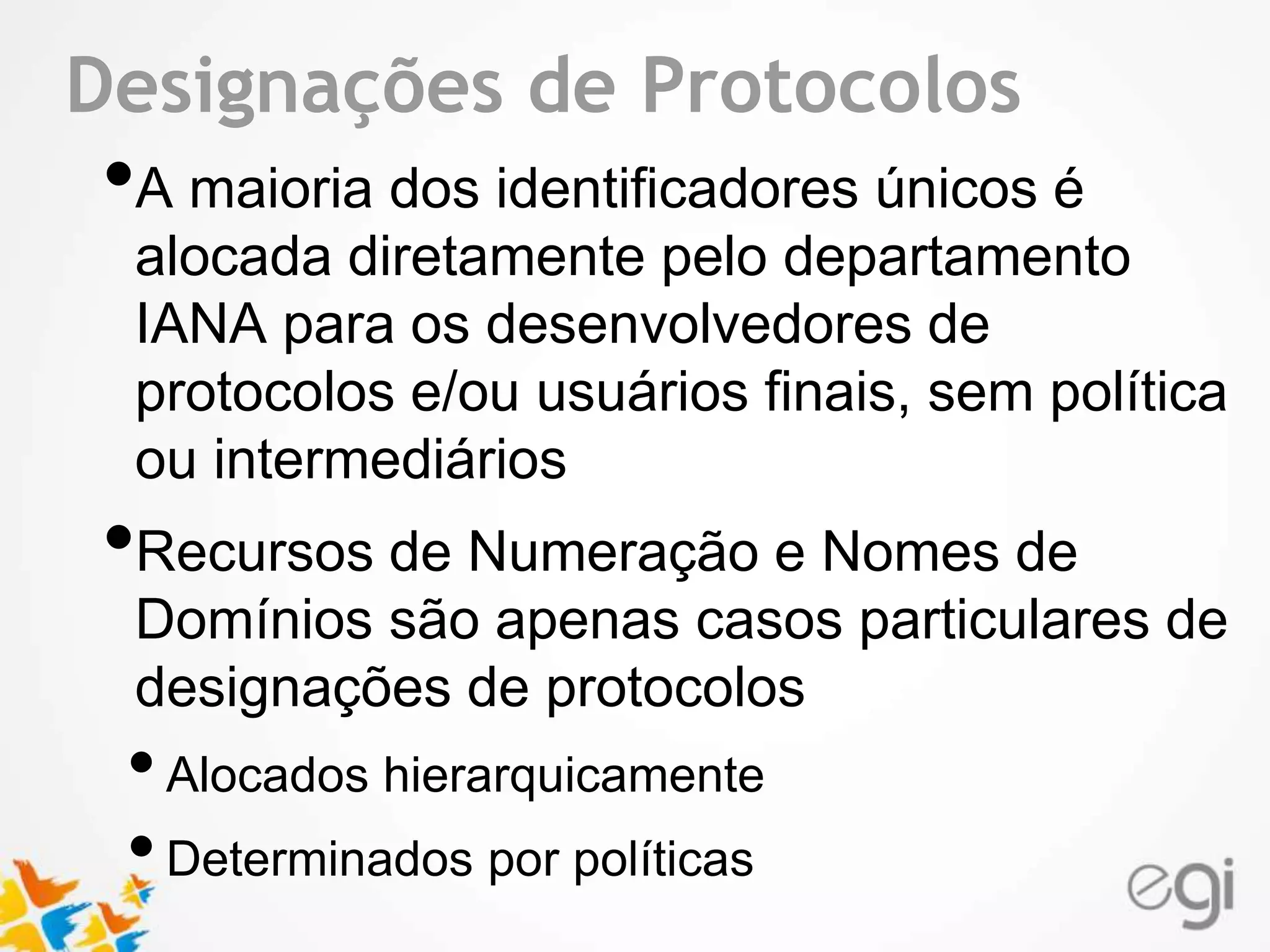 Text Designações de Protocolos 
•A maioria dos identificadores únicos é 
alocada diretamente pelo departamento 
IANA para os desenvolvedores de 
protocolos e/ou usuários finais, sem política 
ou intermediários 
•Recursos de Numeração e Nomes de 
Domínios são apenas casos particulares de 
designações de protocolos 
• Alocados hierarquicamente 
• Determinados por políticas 
 