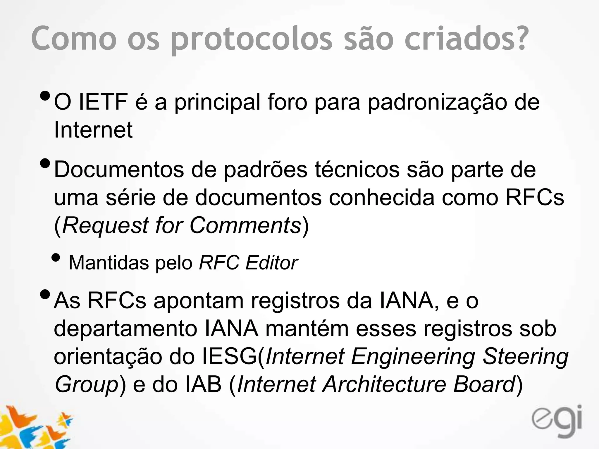 Text Como os protocolos são criados? 
•O IETF é a principal foro para padronização de 
Internet 
•Documentos de padrões técnicos são parte de 
uma série de documentos conhecida como RFCs 
(Request for Comments) 
• Mantidas pelo RFC Editor 
•As RFCs apontam registros da IANA, e o 
departamento IANA mantém esses registros sob 
orientação do IESG(Internet Engineering Steering 
Group) e do IAB (Internet Architecture Board) 
 