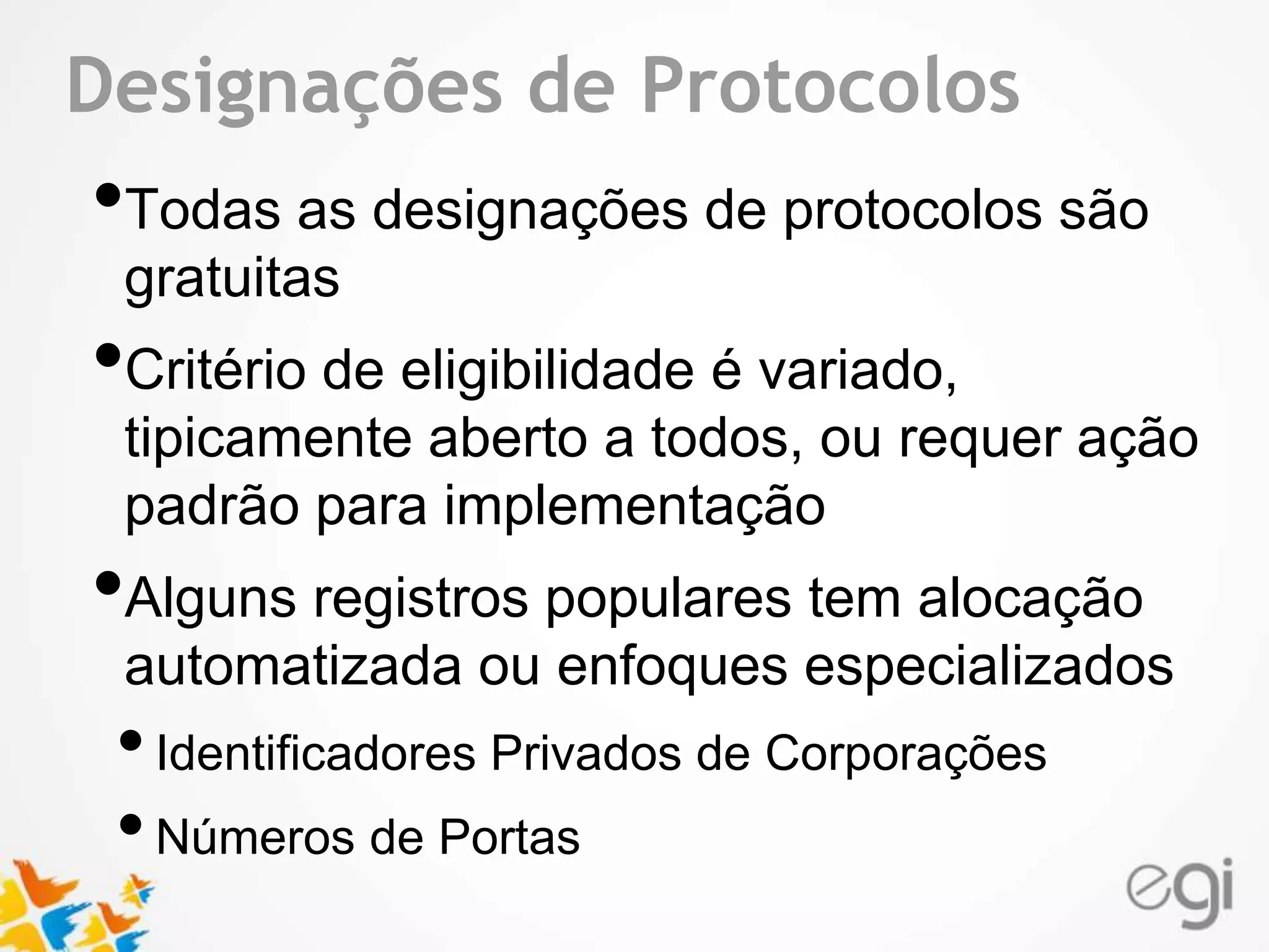 Text Designações de Protocolos 
•Todas as designações de protocolos são 
gratuitas 
•Critério de eligibilidade é variado, 
tipicamente aberto a todos, ou requer ação 
padrão para implementação 
•Alguns registros populares tem alocação 
automatizada ou enfoques especializados 
• Identificadores Privados de Corporações 
• Números de Portas 
 