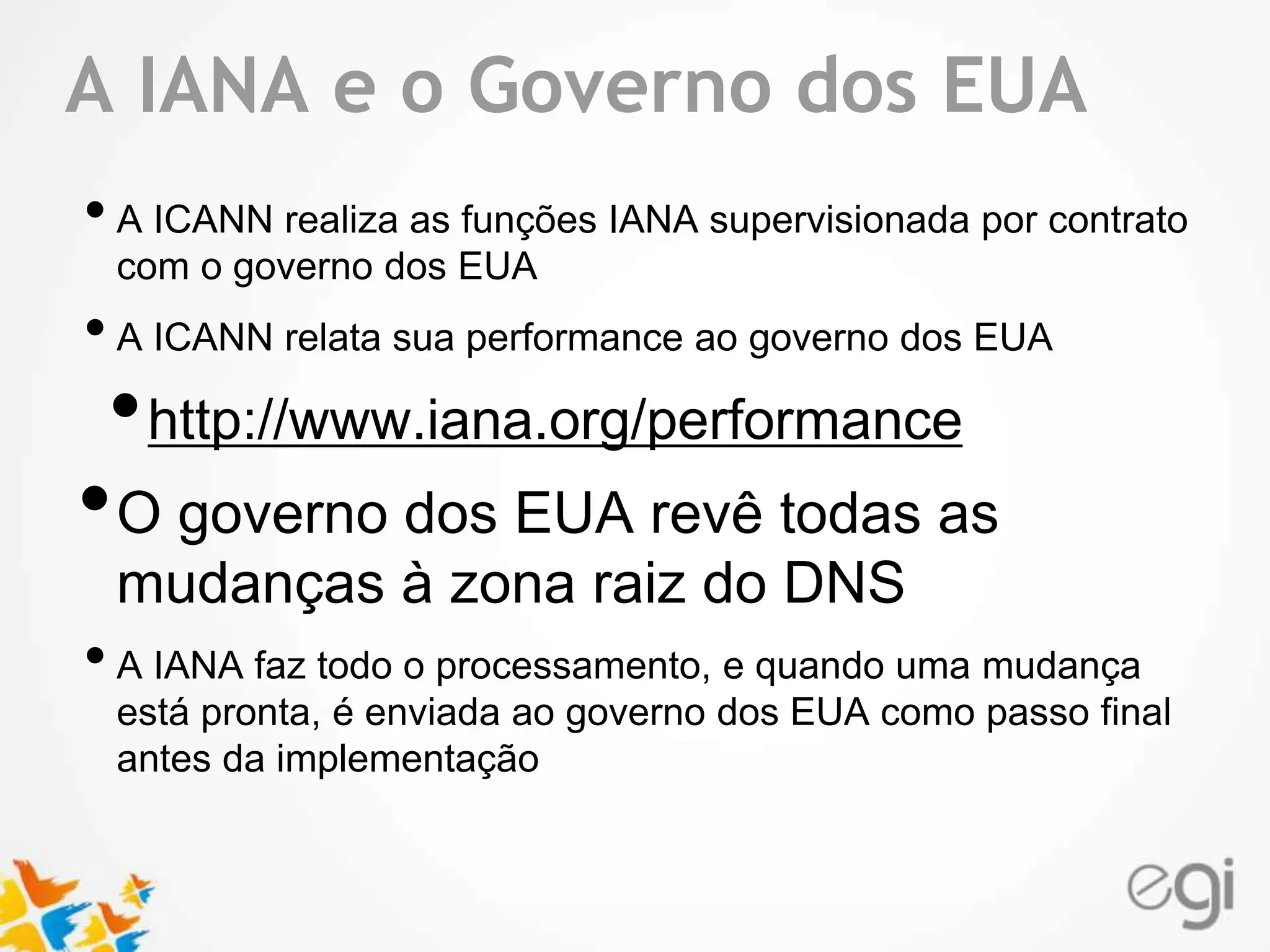 Text A IANA e o Governo dos EUA 
• A ICANN realiza as funções IANA supervisionada por contrato 
com o governo dos EUA 
• A ICANN relata sua performance ao governo dos EUA 
•http://www.iana.org/performance 
•O governo dos EUA revê todas as 
mudanças à zona raiz do DNS 
• A IANA faz todo o processamento, e quando uma mudança 
está pronta, é enviada ao governo dos EUA como passo final 
antes da implementação 
 