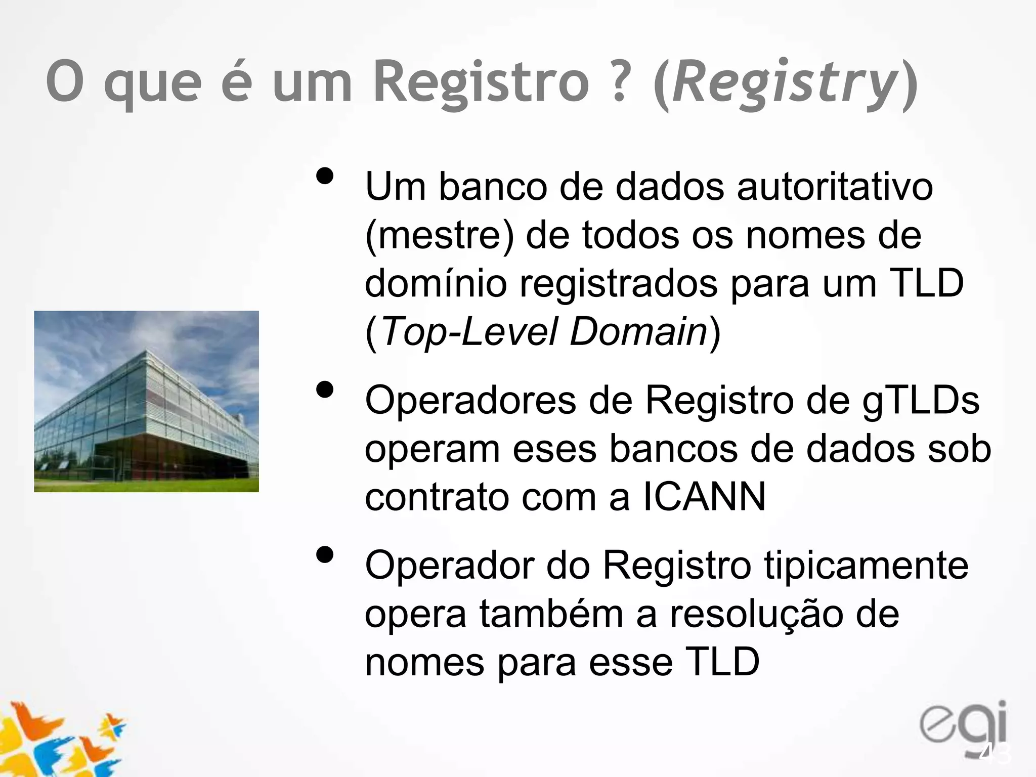 TOex tque é um Registro ? (Registry) 
• Um banco de dados autoritativo 
(mestre) de todos os nomes de 
domínio registrados para um TLD 
(Top-Level Domain) 
• Operadores de Registro de gTLDs 
operam eses bancos de dados sob 
contrato com a ICANN 
• Operador do Registro tipicamente 
opera também a resolução de 
nomes para esse TLD 
43 
 