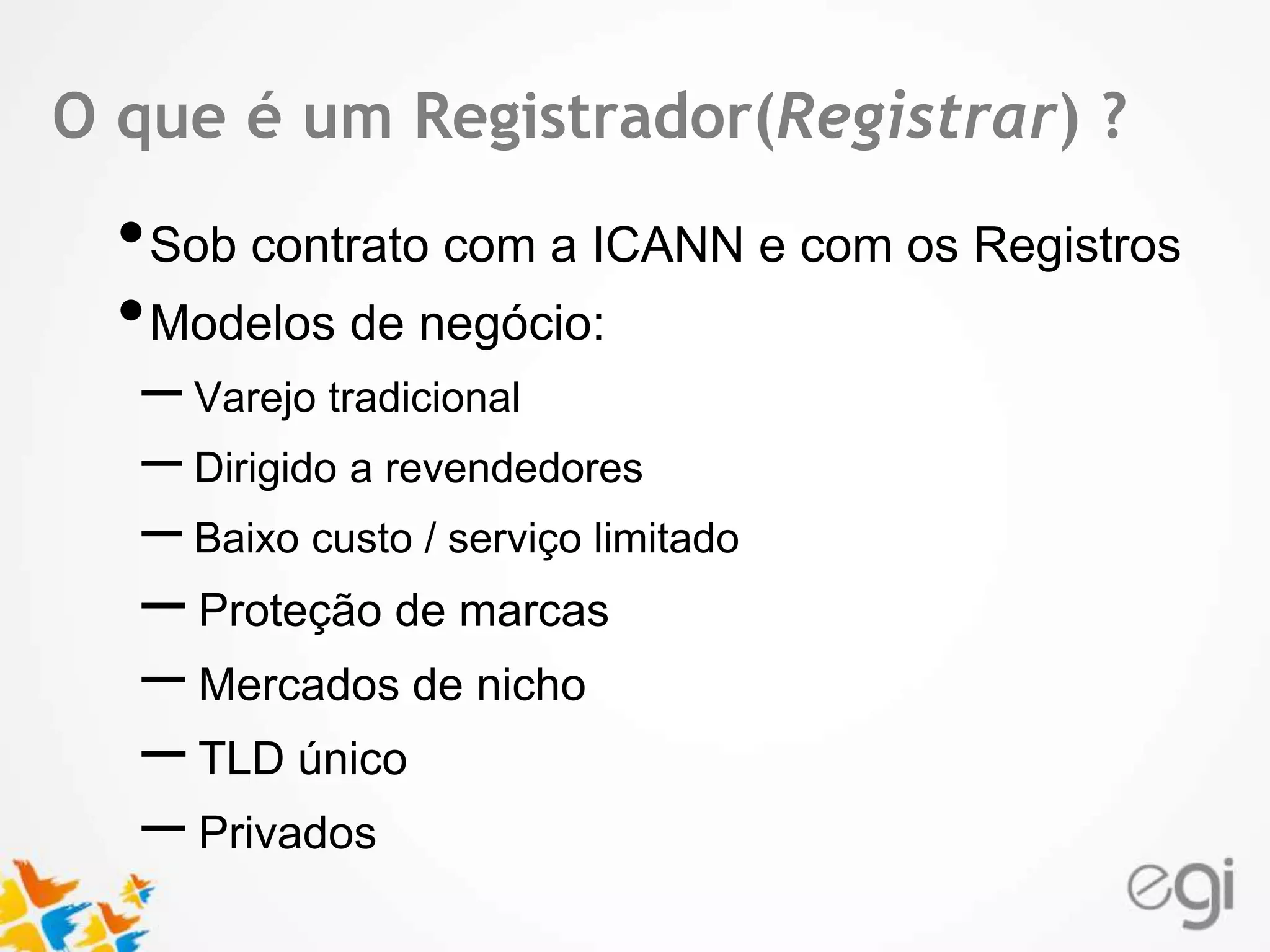 OTex tque é um Registrador(Registrar) ? 
•Sob contrato com a ICANN e com os Registros 
•Modelos de negócio: 
– Varejo tradicional 
– Dirigido a revendedores 
– Baixo custo / serviço limitado 
– Proteção de marcas 
– Mercados de nicho 
– TLD único 
– Privados 
 