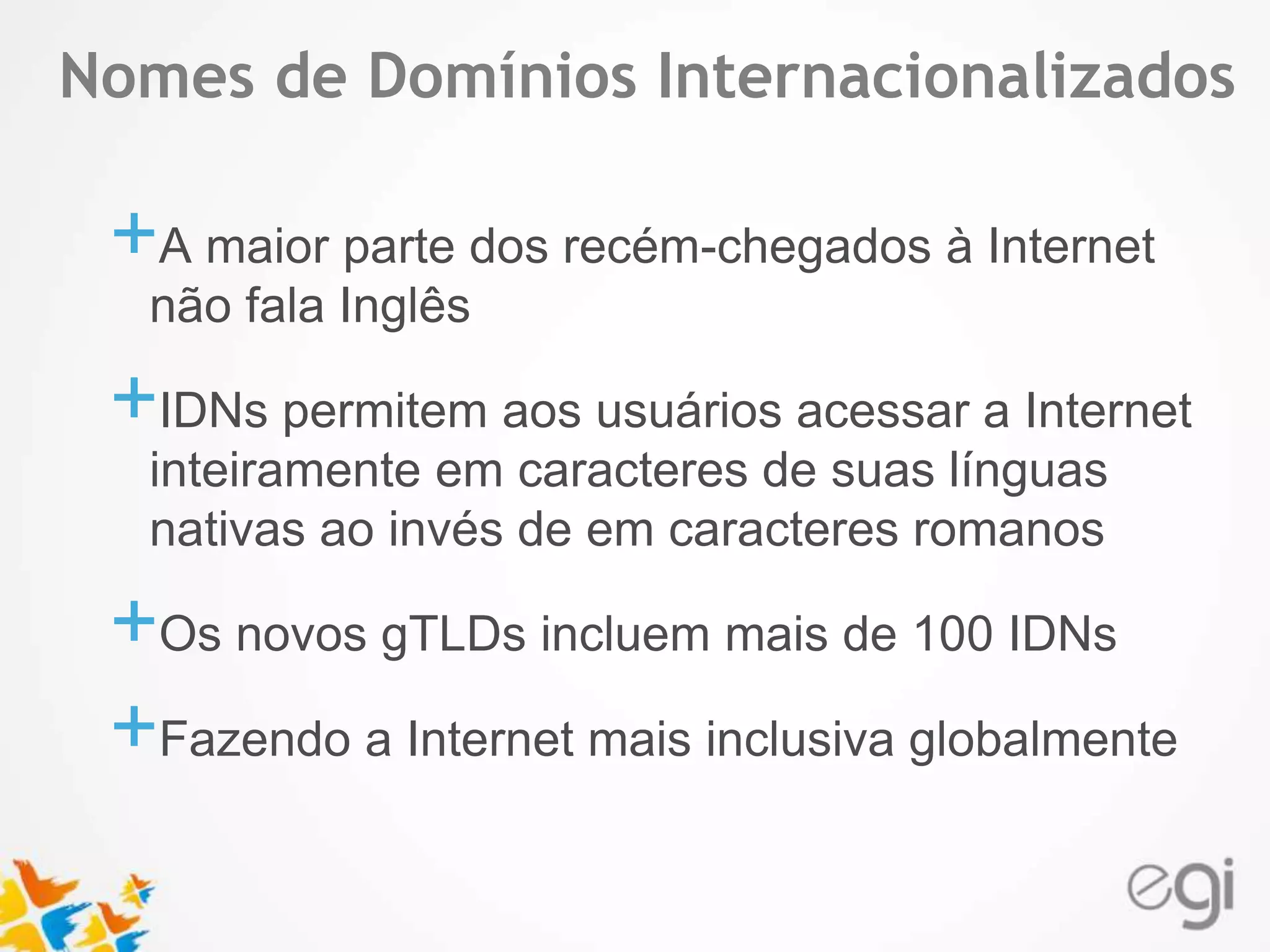 Nomes de Domínios Internacionalizados 
Text 
+A maior parte dos recém-chegados à Internet 
não fala Inglês 
+IDNs permitem aos usuários acessar a Internet 
inteiramente em caracteres de suas línguas 
nativas ao invés de em caracteres romanos 
+Os novos gTLDs incluem mais de 100 IDNs 
+Fazendo a Internet mais inclusiva globalmente 
 