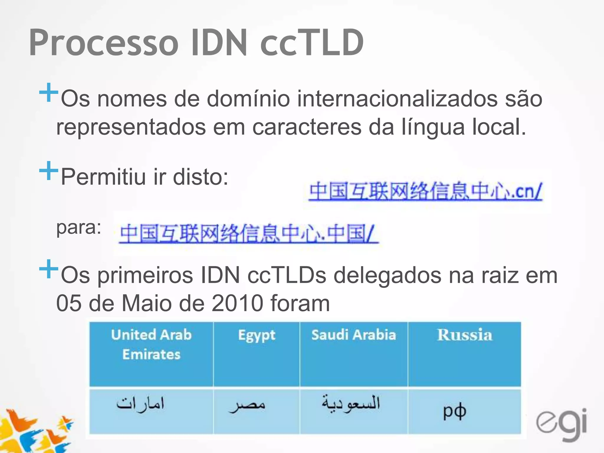 Text Processo IDN ccTLD 
+Os nomes de domínio internacionalizados são 
representados em caracteres da língua local. 
+Permitiu ir disto: 
para: 
+Os primeiros IDN ccTLDs delegados na raiz em 
05 de Maio de 2010 foram 
 