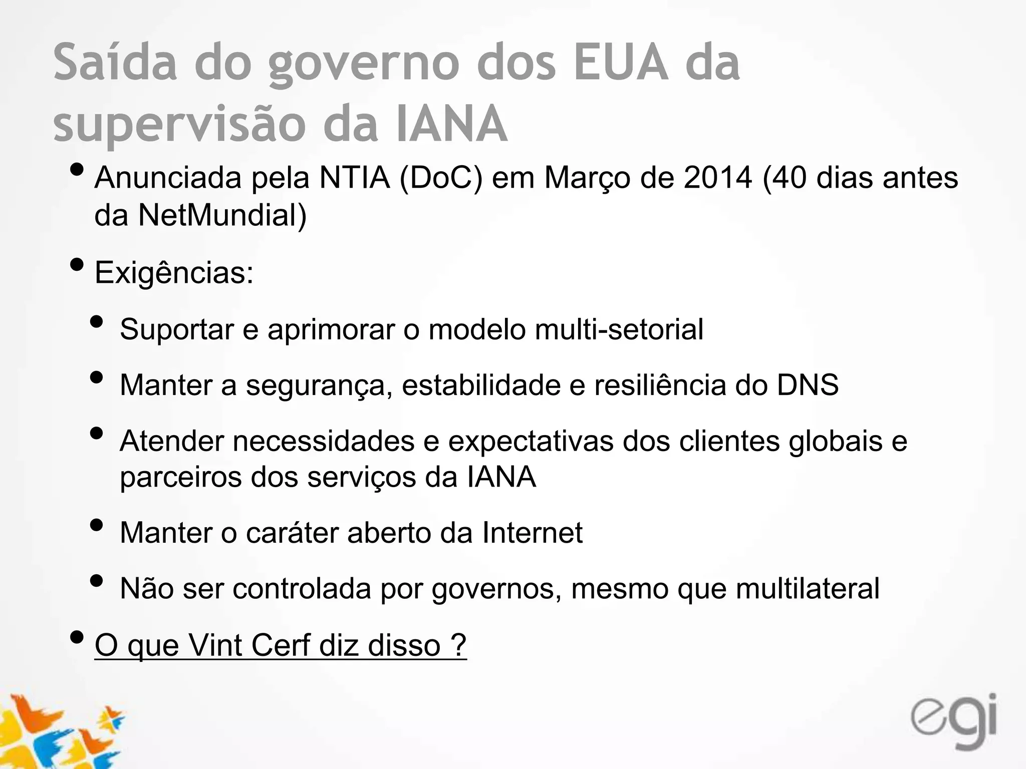 Saída do governo dos EUA da 
supervisão da IANA 
• Anunciada pela NTIA (DoC) em Março de 2014 (40 dias antes 
Text 
da NetMundial) 
• Exigências: 
• Suportar e aprimorar o modelo multi-setorial 
• Manter a segurança, estabilidade e resiliência do DNS 
• Atender necessidades e expectativas dos clientes globais e 
parceiros dos serviços da IANA 
• Manter o caráter aberto da Internet 
• Não ser controlada por governos, mesmo que multilateral 
• O que Vint Cerf diz disso ? 
 