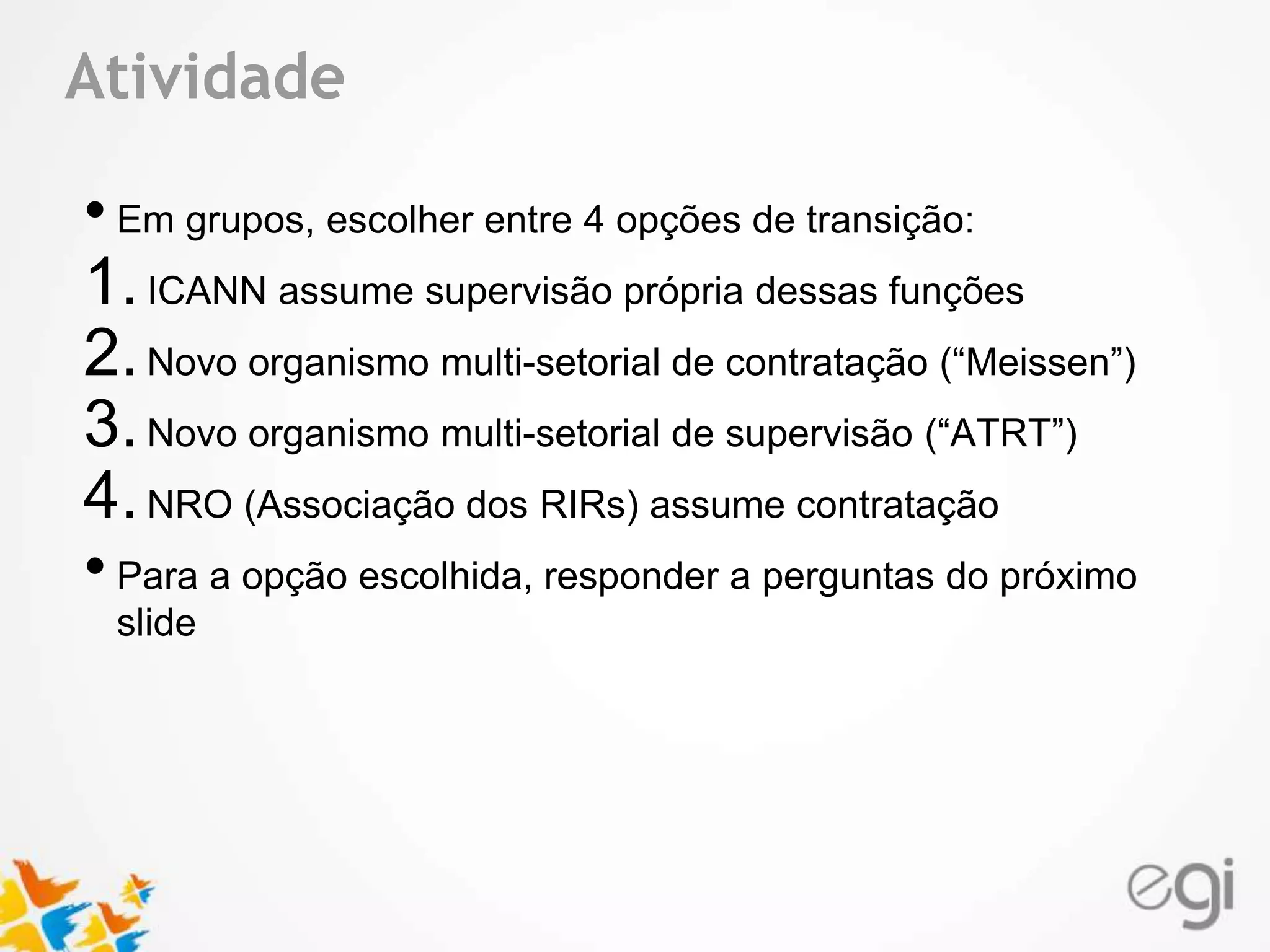 Atividade 
Text 
• Em grupos, escolher entre 4 opções de transição: 
1. ICANN assume supervisão própria dessas funções 
2. Novo organismo multi-setorial de contratação (“Meissen”) 
3. Novo organismo multi-setorial de supervisão (“ATRT”) 
4. NRO (Associação dos RIRs) assume contratação 
• Para a opção escolhida, responder a perguntas do próximo 
slide 
 