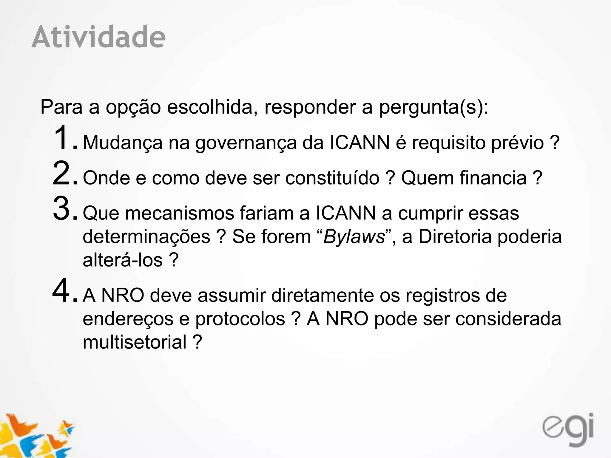 Atividade 
Text 
Para a opção escolhida, responder a pergunta(s): 
1.Mudança na governança da ICANN é requisito prévio ? 
2.Onde e como deve ser constituído ? Quem financia ? 
3.Que mecanismos fariam a ICANN a cumprir essas 
determinações ? Se forem “Bylaws”, a Diretoria poderia 
alterá-los ? 
4.A NRO deve assumir diretamente os registros de 
endereços e protocolos ? A NRO pode ser considerada 
multisetorial ? 
 