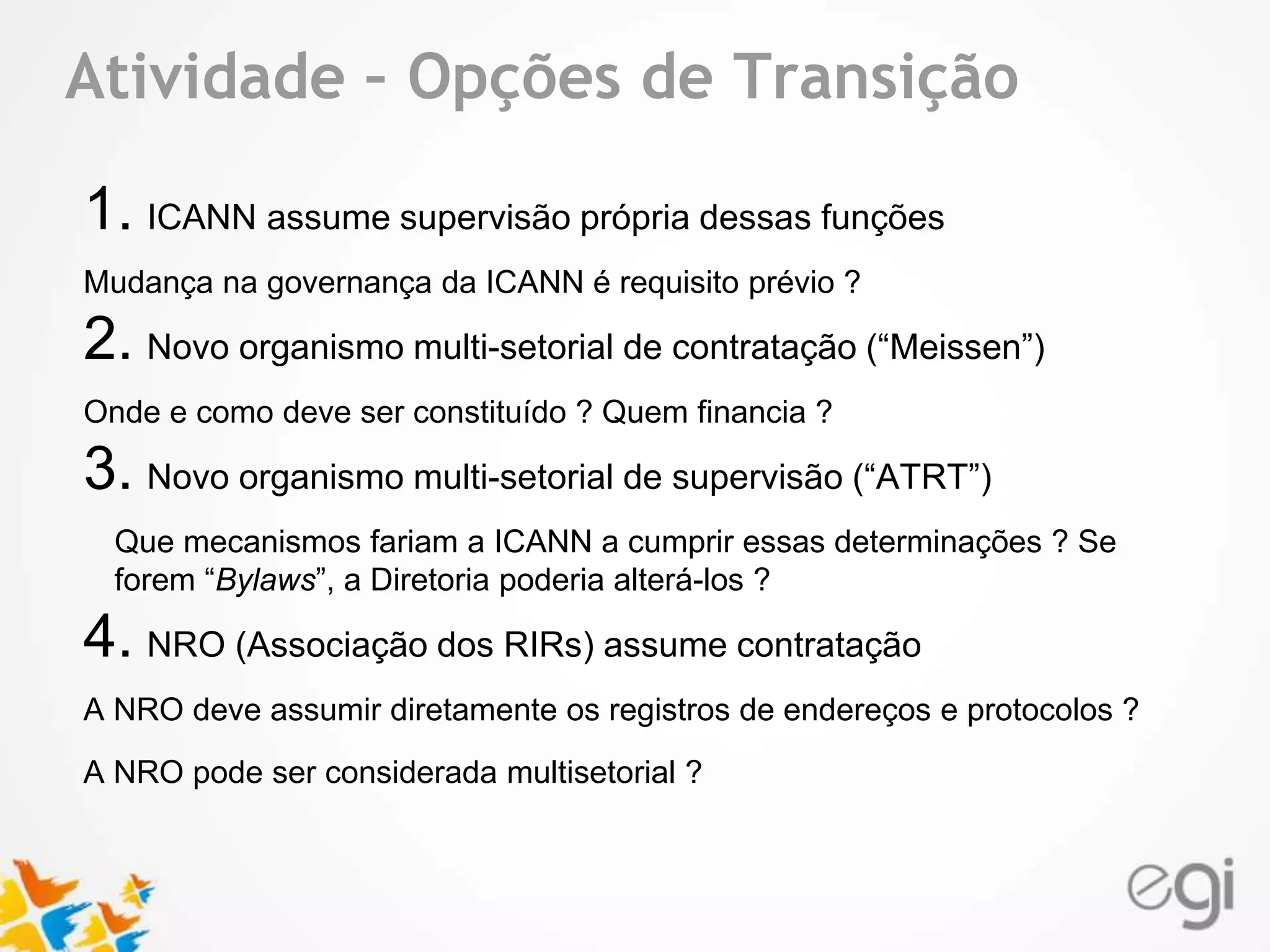 Atividade – Opções de Transição 
Text 
1. ICANN assume supervisão própria dessas funções 
Mudança na governança da ICANN é requisito prévio ? 
2. Novo organismo multi-setorial de contratação (“Meissen”) 
Onde e como deve ser constituído ? Quem financia ? 
3. Novo organismo multi-setorial de supervisão (“ATRT”) 
Que mecanismos fariam a ICANN a cumprir essas determinações ? Se 
forem “Bylaws”, a Diretoria poderia alterá-los ? 
4. NRO (Associação dos RIRs) assume contratação 
A NRO deve assumir diretamente os registros de endereços e protocolos ? 
A NRO pode ser considerada multisetorial ? 
