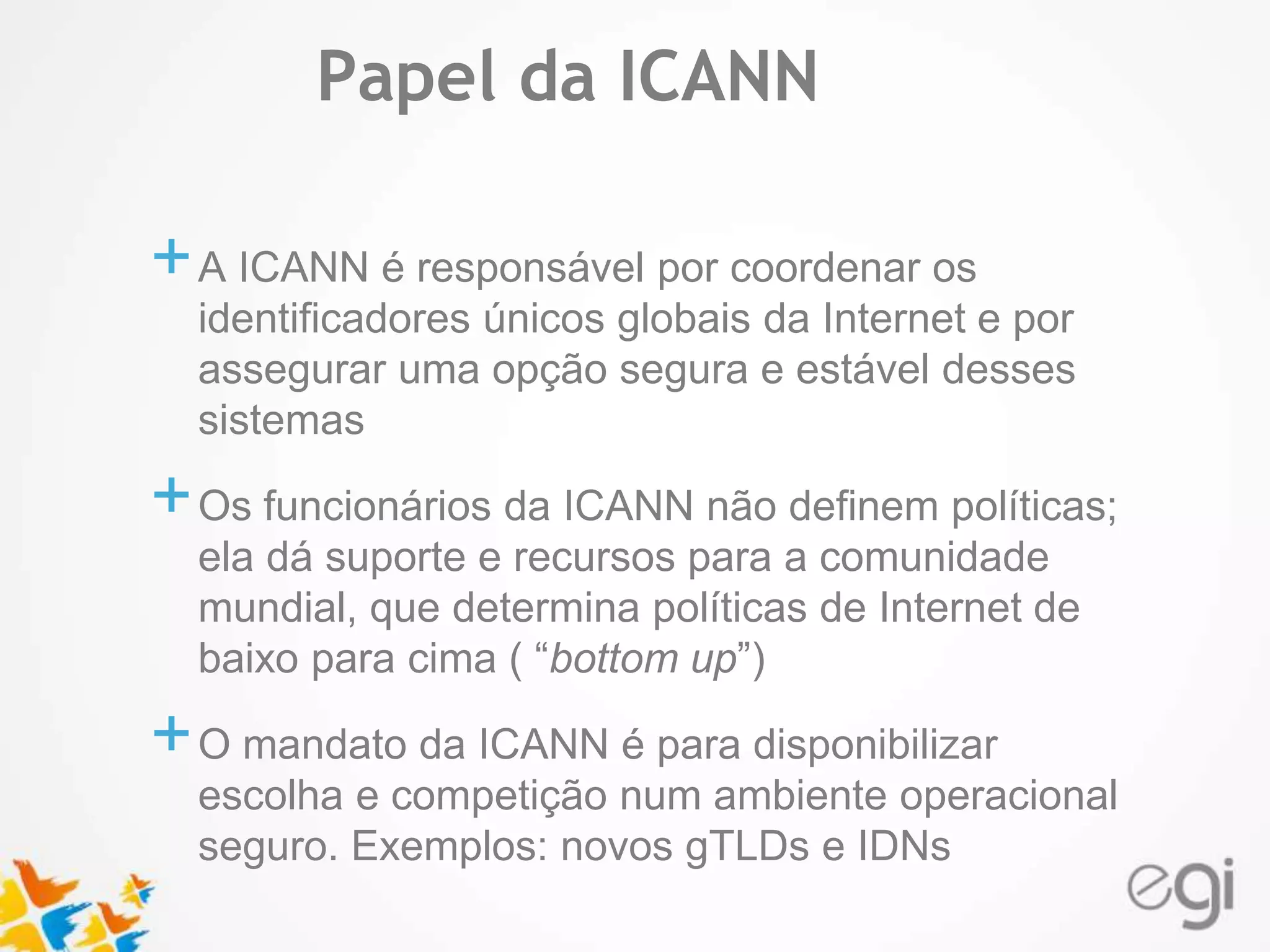 Text 
Papel da ICANN 
+A ICANN é responsável por coordenar os 
identificadores únicos globais da Internet e por 
assegurar uma opção segura e estável desses 
sistemas 
+Os funcionários da ICANN não definem políticas; 
ela dá suporte e recursos para a comunidade 
mundial, que determina políticas de Internet de 
baixo para cima ( “bottom up”) 
+O mandato da ICANN é para disponibilizar 
escolha e competição num ambiente operacional 
seguro. Exemplos: novos gTLDs e IDNs 
 