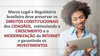 Marco Legal e Regulatório
brasileiro deve preservar os
DIREITOS CONSTITUCIONAIS
dos CIDADÃOS, estimulando o
CRESCIMENTO e a
MODERNIZAÇÃO da INTERNET
e garantindo os
INVESTIMENTOS
 
