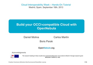 Cloud Interoperability Week – Hands-On Tutorial
Madrid, Spain, September 18th, 2013
1/16Creative Commons Attribution-NonCommercial-ShareAlike License
Build your OCCI-compatible Cloud with
OpenNebula
Daniel Molina Carlos Martín
Boris Parak
The research leading to these results has received funding from Comunidad de Madrid through research grant
MEDIANET S2009/TIC-1468,
Acknowledgments
 