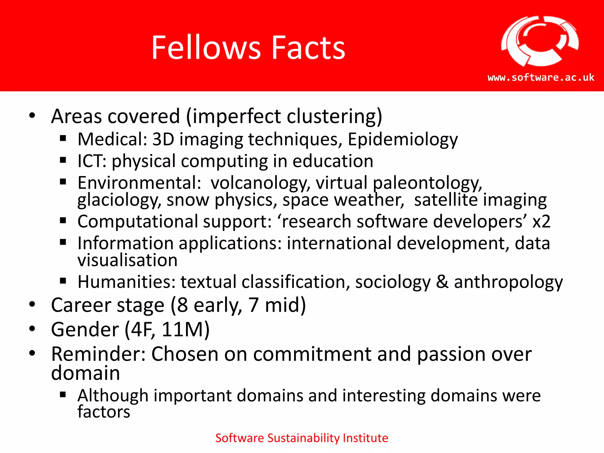 Fellows Facts
                                                       www.software.ac.uk


• Areas covered (imperfect clustering)
    Medical: 3D imaging techniques, Epidemiology
    ICT: physical computing in education
    Environmental: volcanology, virtual
     paleontology, glaciology, snow physics, space
     weather, satellite imaging
    Computational support: ‘research software developers’ x2
    Information applications: international development, data
     visualisation
    Humanities: textual classification, sociology & anthropology
• Career stage (8 early, 7 mid)
• Gender (4F, 11M)
• Reminder: Chosen on commitment and passion over
  domain
    Although important domains and interesting domains were
     factors         Software Sustainability Institute
 