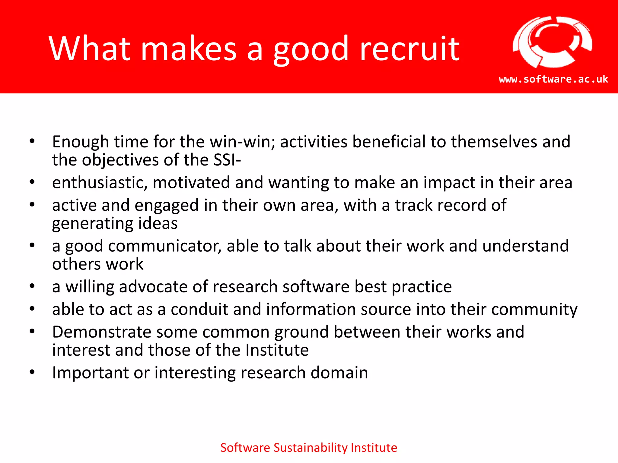 What makes a good recruit
                                                            www.software.ac.uk




• Enough time for the win-win; activities beneficial to themselves and
  the objectives of the SSI-
• enthusiastic, motivated and wanting to make an impact in their area
• active and engaged in their own area, with a track record of
  generating ideas
• a good communicator, able to talk about their work and understand
  others work
• a willing advocate of research software best practice
• able to act as a conduit and information source into their community
• Demonstrate some common ground between their works and
  interest and those of the Institute
• Important or interesting research domain


                        Software Sustainability Institute
 