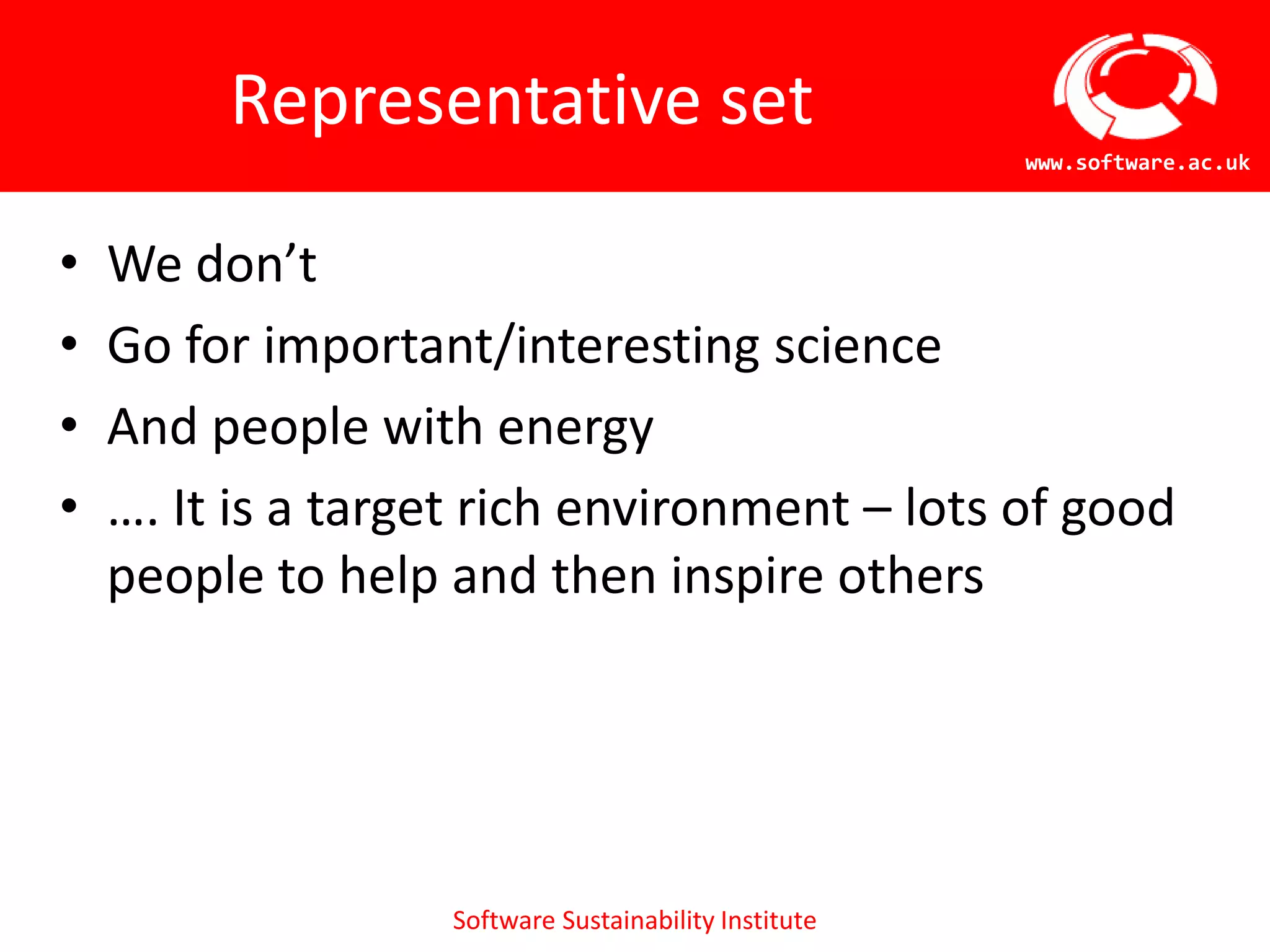 Representative set
                                                       www.software.ac.uk



•   We don’t
•   Go for important/interesting science
•   And people with energy
•   …. It is a target rich environment – lots of good
    people to help and then inspire others




                   Software Sustainability Institute
 