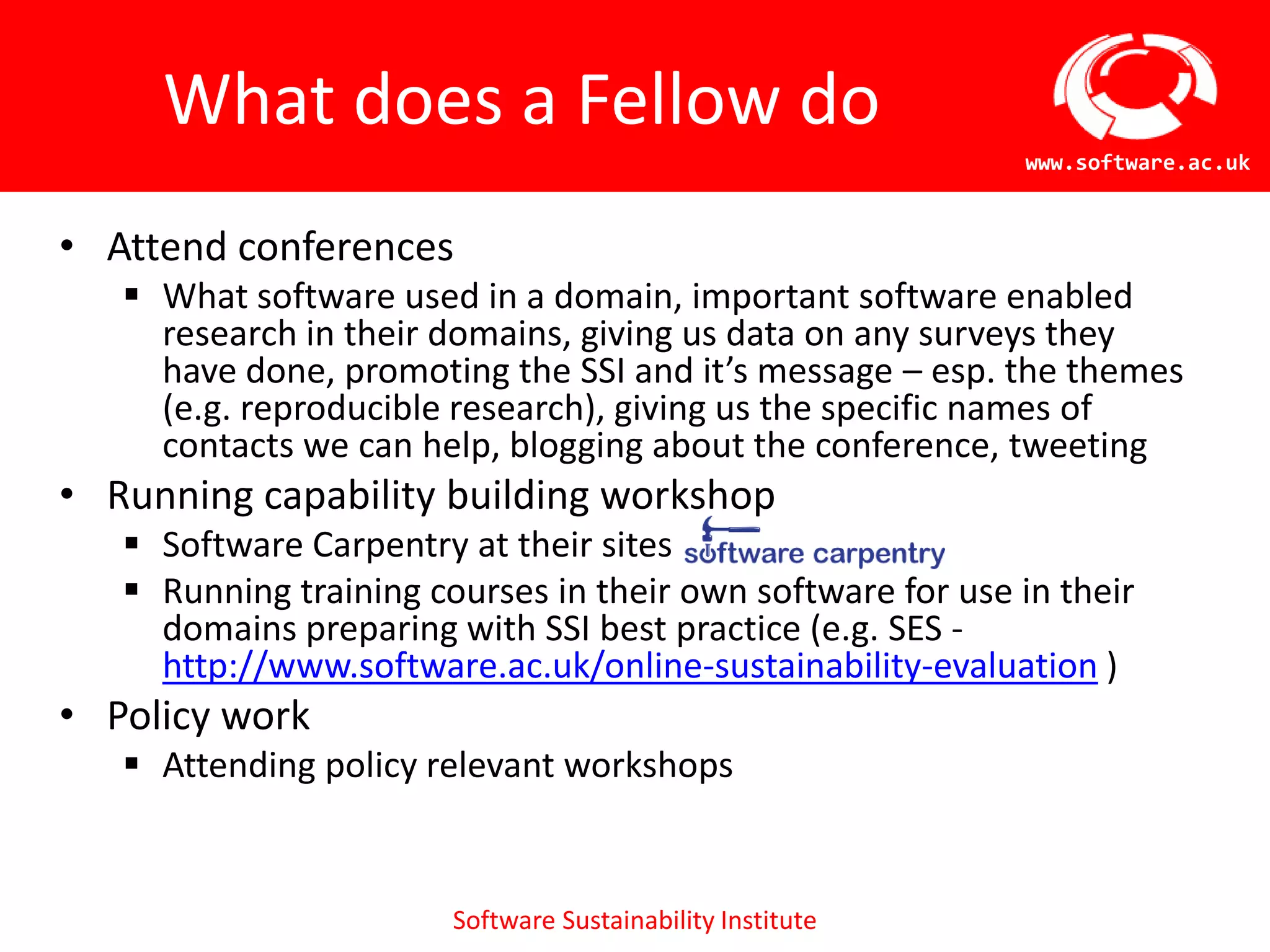 What does a Fellow do
                                                            www.software.ac.uk


• Attend conferences
    What software used in a domain, important software enabled
     research in their domains, giving us data on any surveys they
     have done, promoting the SSI and it’s message – esp. the themes
     (e.g. reproducible research), giving us the specific names of
     contacts we can help, blogging about the conference, tweeting
• Running capability building workshop
    Software Carpentry at their sites
    Running training courses in their own software for use in their
     domains preparing with SSI best practice (e.g. SES -
     http://www.software.ac.uk/online-sustainability-evaluation )
• Policy work
    Attending policy relevant workshops


                        Software Sustainability Institute
 