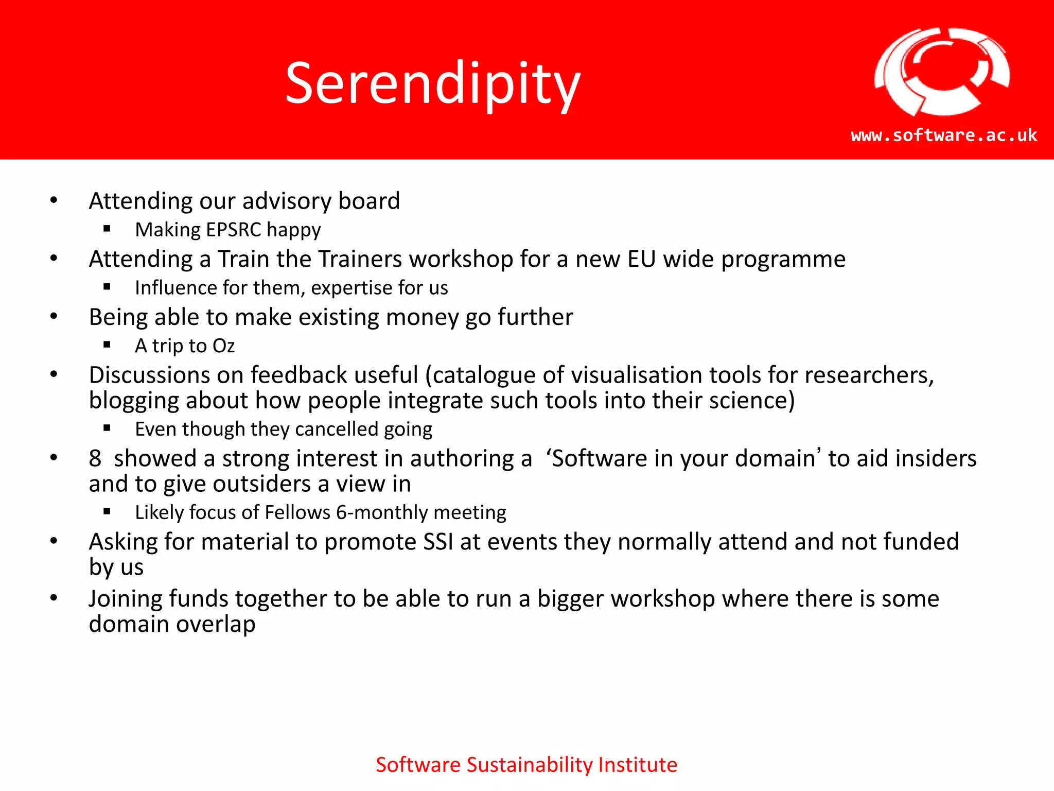 Serendipity
                                                                           www.software.ac.uk


•   Attending our advisory board
        Making EPSRC happy
•   Attending a Train the Trainers workshop for a new EU wide programme
        Influence for them, expertise for us
•   Being able to make existing money go further
        A trip to Oz
•   Discussions on feedback useful (catalogue of visualisation tools for
    researchers, blogging about how people integrate such tools into their science)
        Even though they cancelled going
•   8 showed a strong interest in authoring a ‘Software in your domain’ to aid insiders
    and to give outsiders a view in
        Likely focus of Fellows 6-monthly meeting
•   Asking for material to promote SSI at events they normally attend and not funded
    by us
•   Joining funds together to be able to run a bigger workshop where there is some
    domain overlap




                                    Software Sustainability Institute
 
