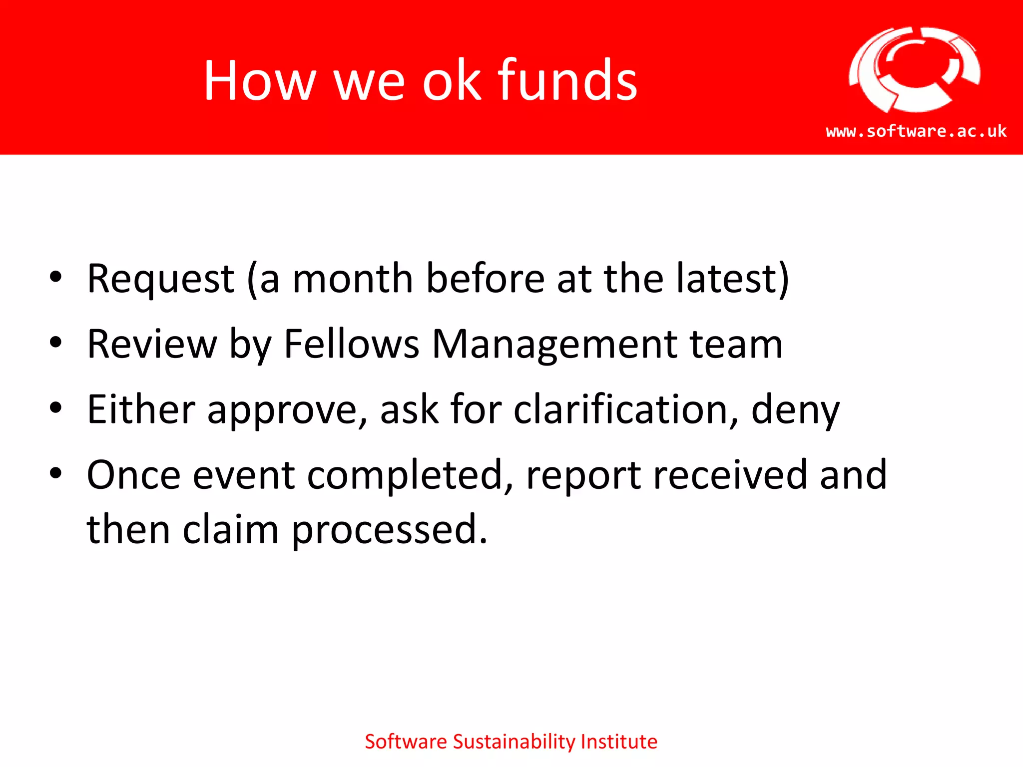 How we ok funds
                                                      www.software.ac.uk




•   Request (a month before at the latest)
•   Review by Fellows Management team
•   Either approve, ask for clarification, deny
•   Once event completed, report received and
    then claim processed.



                  Software Sustainability Institute
 