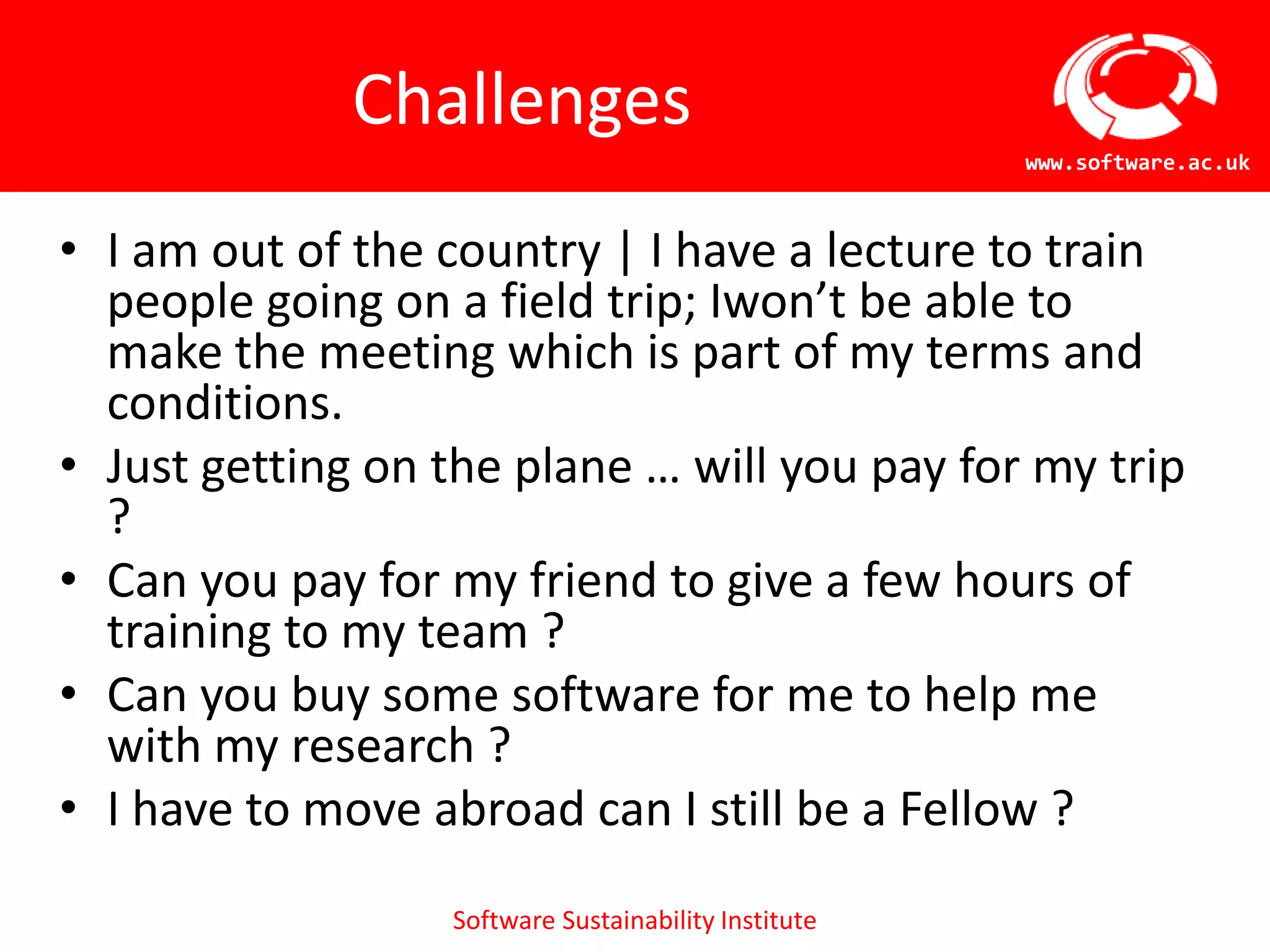 Challenges
                                                      www.software.ac.uk



• I am out of the country | I have a lecture to train
  people going on a field trip; Iwon’t be able to
  make the meeting which is part of my terms and
  conditions.
• Just getting on the plane … will you pay for my trip
  ?
• Can you pay for my friend to give a few hours of
  training to my team ?
• Can you buy some software for me to help me
  with my research ?
• I have to move abroad can I still be a Fellow ?
                  Software Sustainability Institute
 