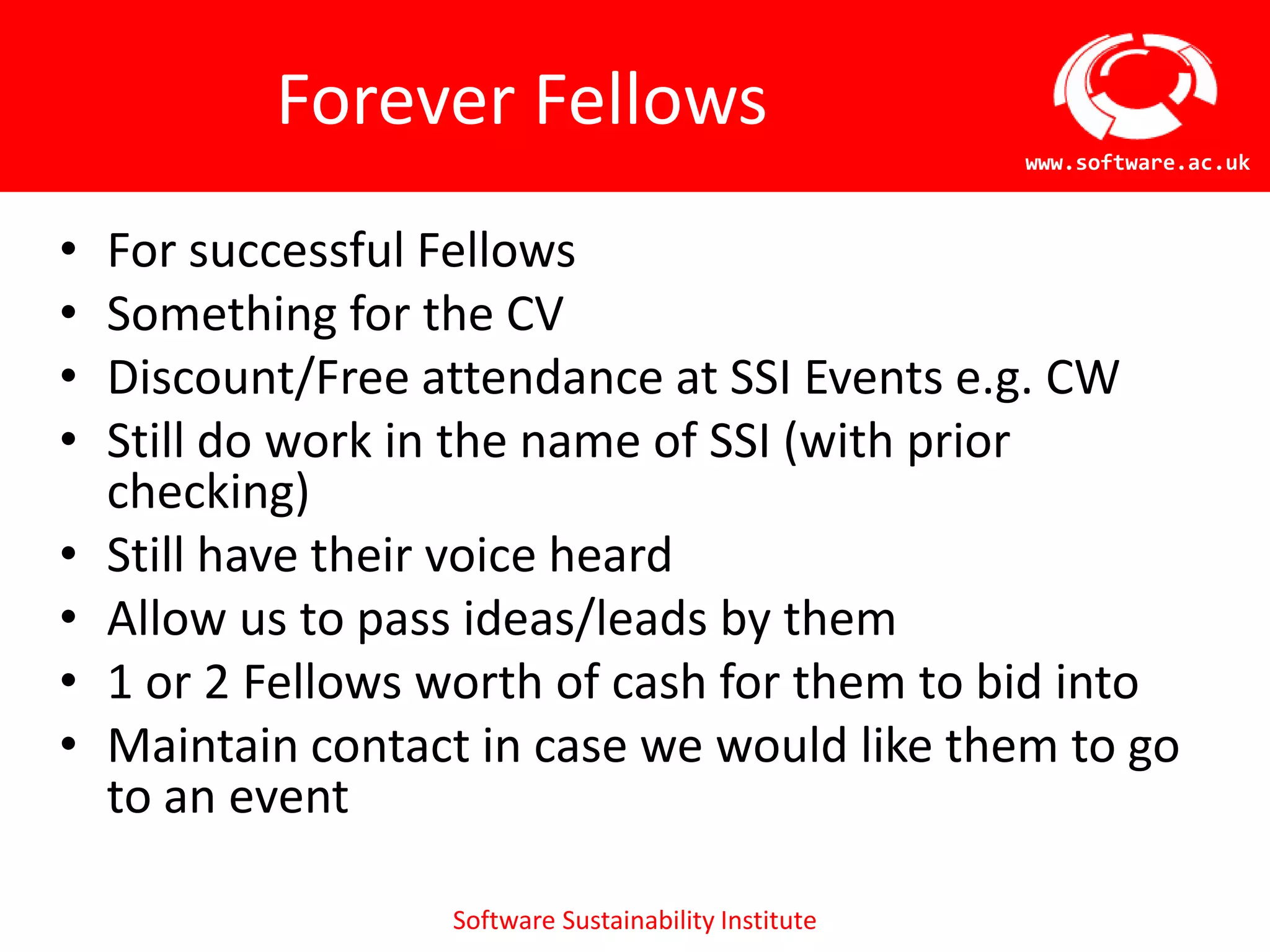 Forever Fellows
                                                       www.software.ac.uk



•   For successful Fellows
•   Something for the CV
•   Discount/Free attendance at SSI Events e.g. CW
•   Still do work in the name of SSI (with prior
    checking)
•   Still have their voice heard
•   Allow us to pass ideas/leads by them
•   1 or 2 Fellows worth of cash for them to bid into
•   Maintain contact in case we would like them to go
    to an event

                   Software Sustainability Institute
 