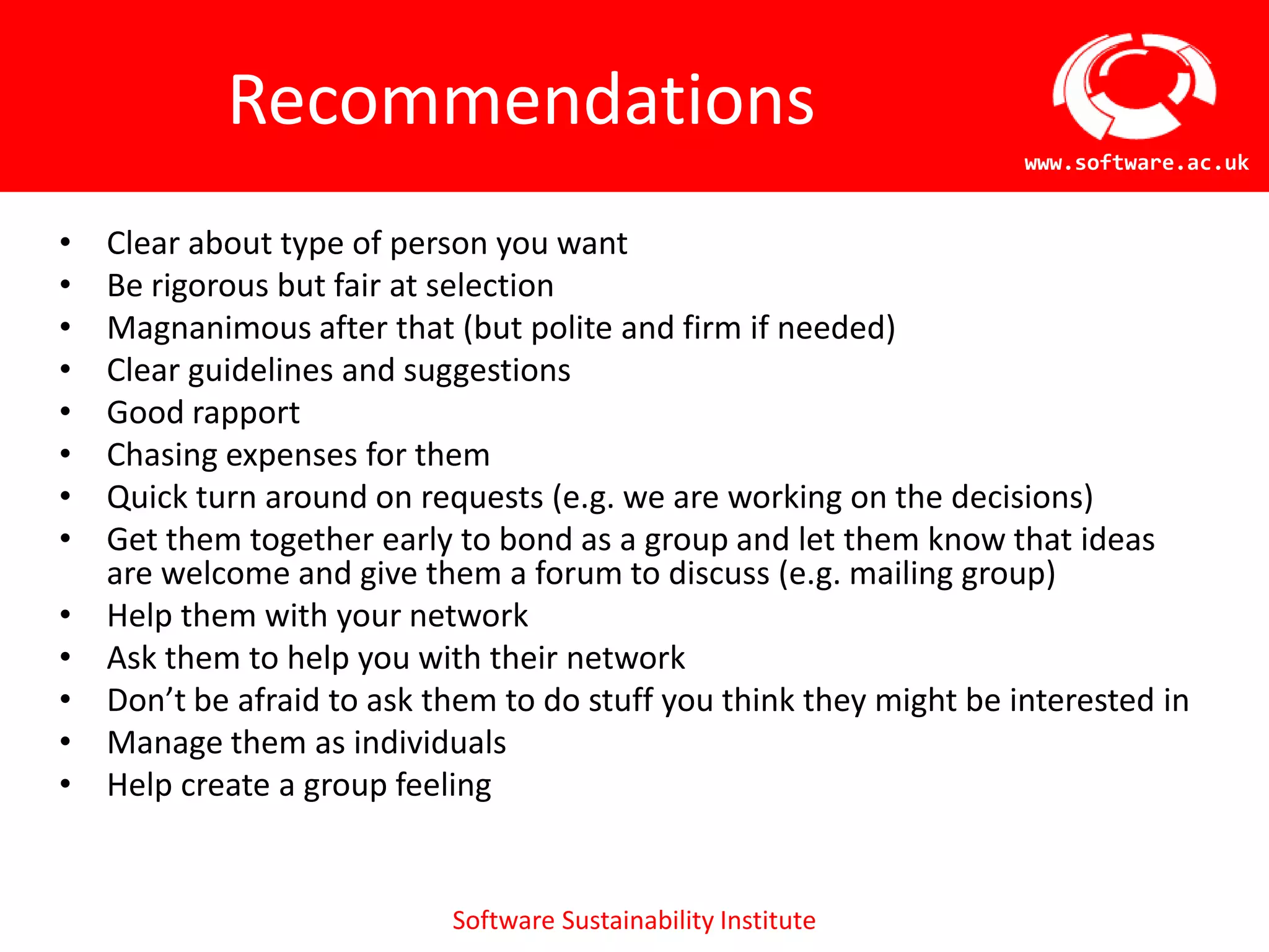 Recommendations
                                                                     www.software.ac.uk


•   Clear about type of person you want
•   Be rigorous but fair at selection
•   Magnanimous after that (but polite and firm if needed)
•   Clear guidelines and suggestions
•   Good rapport
•   Chasing expenses for them
•   Quick turn around on requests (e.g. we are working on the decisions)
•   Get them together early to bond as a group and let them know that ideas
    are welcome and give them a forum to discuss (e.g. mailing group)
•   Help them with your network
•   Ask them to help you with their network
•   Don’t be afraid to ask them to do stuff you think they might be interested in
•   Manage them as individuals
•   Help create a group feeling


                            Software Sustainability Institute
 