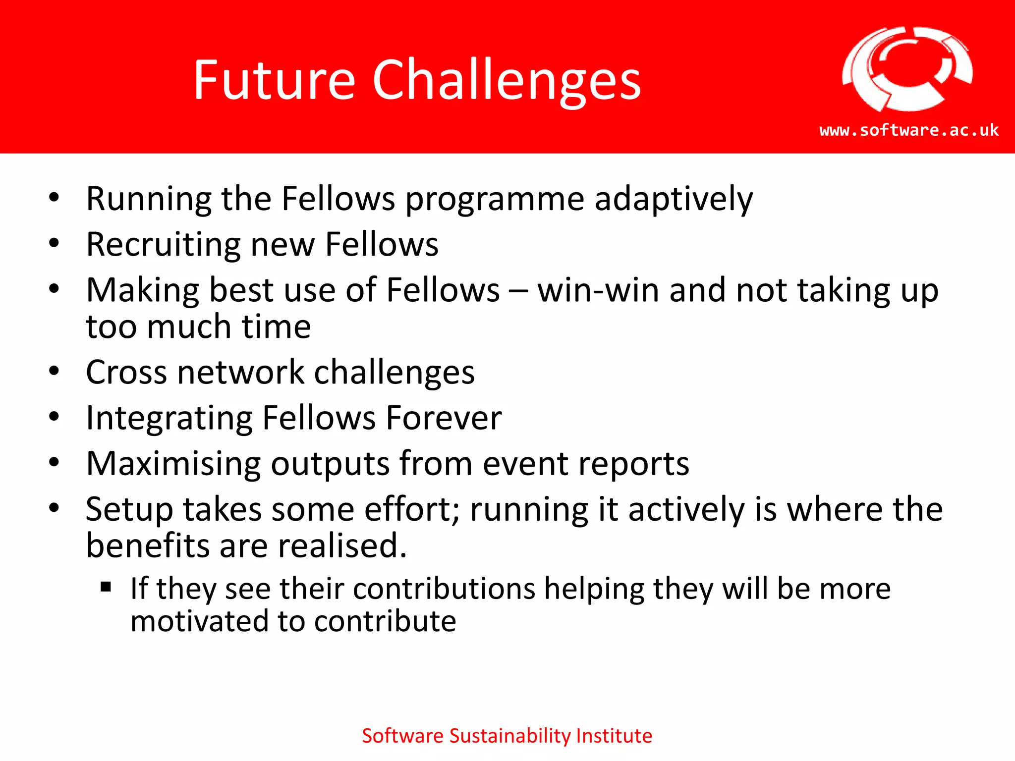 Future Challenges
                                                          www.software.ac.uk



• Running the Fellows programme adaptively
• Recruiting new Fellows
• Making best use of Fellows – win-win and not taking up
  too much time
• Cross network challenges
• Integrating Fellows Forever
• Maximising outputs from event reports
• Setup takes some effort; running it actively is where the
  benefits are realised.
    If they see their contributions helping they will be more
     motivated to contribute


                      Software Sustainability Institute
 