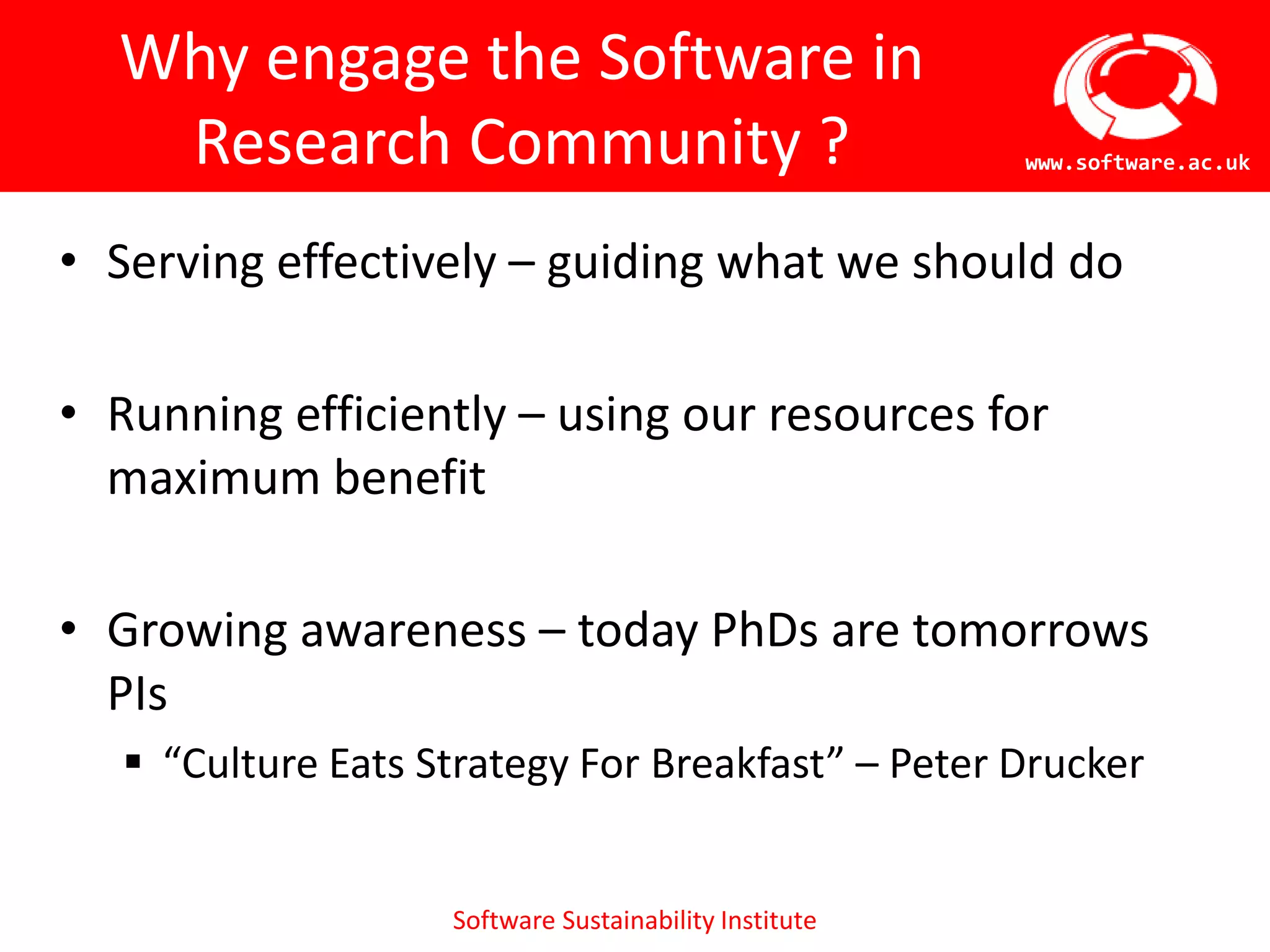 Why engage the Software in
   Research Community ?                                 www.software.ac.uk



• Serving effectively – guiding what we should do

• Running efficiently – using our resources for
  maximum benefit

• Growing awareness – today PhDs are tomorrows
  PIs
    “Culture Eats Strategy For Breakfast” – Peter Drucker


                    Software Sustainability Institute
 