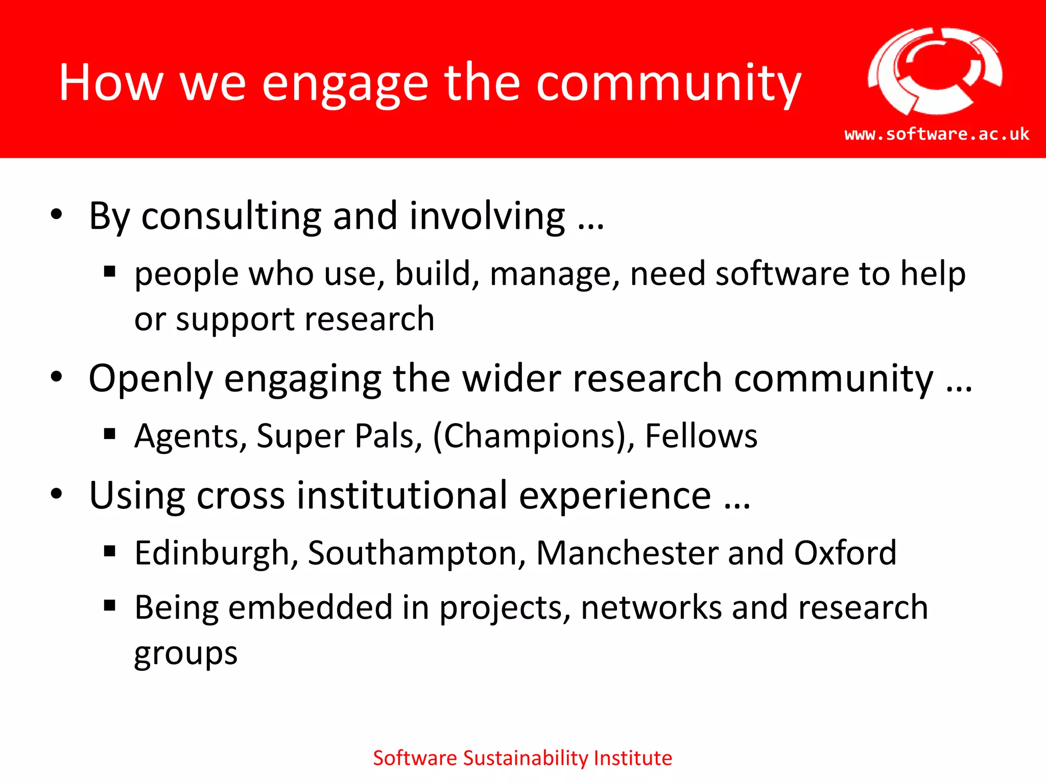 How we engage the community
                                                       www.software.ac.uk



• By consulting and involving …
   people who use, build, manage, need software to help
    or support research
• Openly engaging the wider research community …
   Agents, Super Pals, (Champions), Fellows
• Using cross institutional experience …
   Edinburgh, Southampton, Manchester and Oxford
   Being embedded in projects, networks and research
    groups

                   Software Sustainability Institute
 