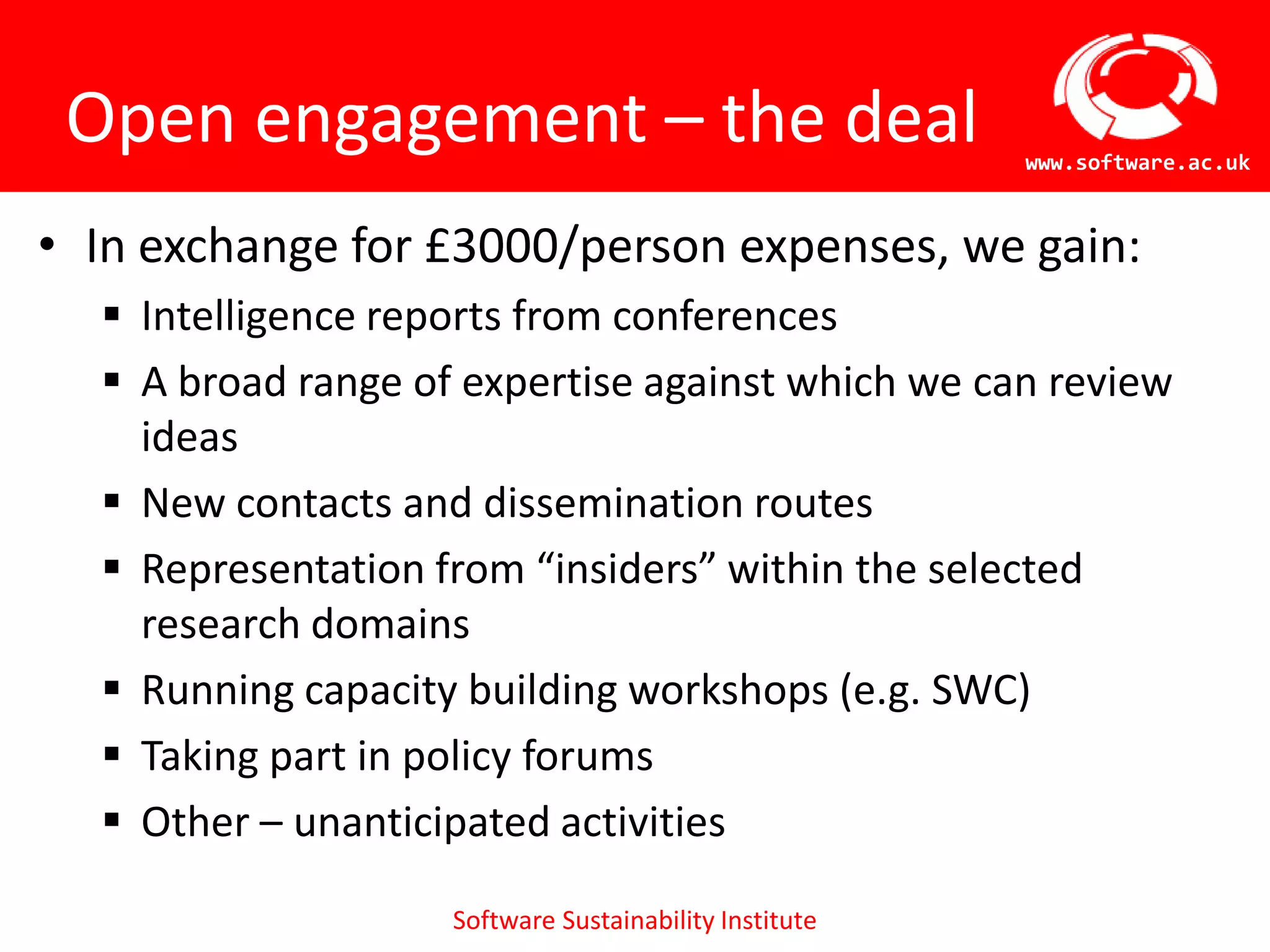 Open engagement – the deal                             www.software.ac.uk



• In exchange for £3000/person expenses, we gain:
   Intelligence reports from conferences
   A broad range of expertise against which we can review
    ideas
   New contacts and dissemination routes
   Representation from “insiders” within the selected
    research domains
   Running capacity building workshops (e.g. SWC)
   Taking part in policy forums
   Other – unanticipated activities

                    Software Sustainability Institute
 