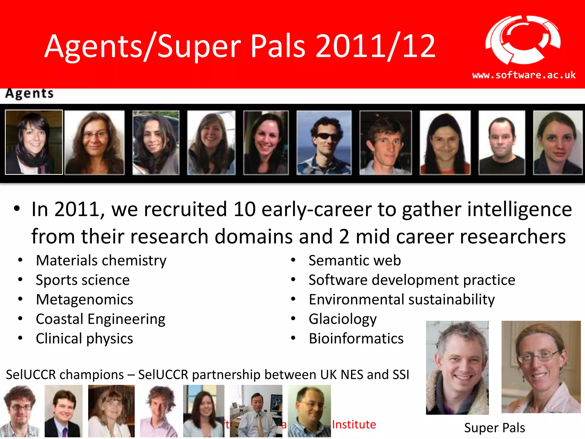 Agents/Super Pals 2011/12
                                                                         www.software.ac.uk




 • In 2011, we recruited 10 early-career to gather intelligence
   from their research domains and 2 mid career researchers
 •   Materials chemistry                       •   Semantic web
 •   Sports science                            •   Software development practice
 •   Metagenomics                              •   Environmental sustainability
 •   Coastal Engineering                       •   Glaciology
 •   Clinical physics                          •   Bioinformatics

SelUCCR champions – SelUCCR partnership between UK NES and SSI


                               Software Sustainability Institute        Super Pals
 