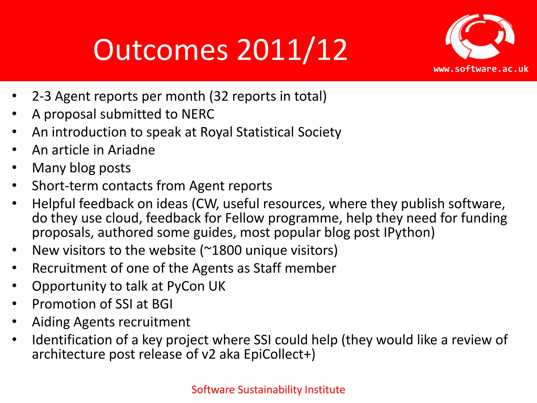 Outcomes 2011/12                                          www.software.ac.uk

•   2-3 Agent reports per month (32 reports in total)
•   A proposal submitted to NERC
•   An introduction to speak at Royal Statistical Society
•   An article in Ariadne
•   Many blog posts
•   Short-term contacts from Agent reports
•   Helpful feedback on ideas (CW, useful resources, where they publish
    software, do they use cloud, feedback for Fellow programme, help they need
    for funding proposals, authored some guides, most popular blog post IPython)
•   New visitors to the website (~1800 unique visitors)
•   Recruitment of one of the Agents as Staff member
•   Opportunity to talk at PyCon UK
•   Promotion of SSI at BGI
•   Aiding Agents recruitment
•   Identification of a key project where SSI could help (they would like a review of
    architecture post release of v2 aka EpiCollect+)

                               Software Sustainability Institute
 