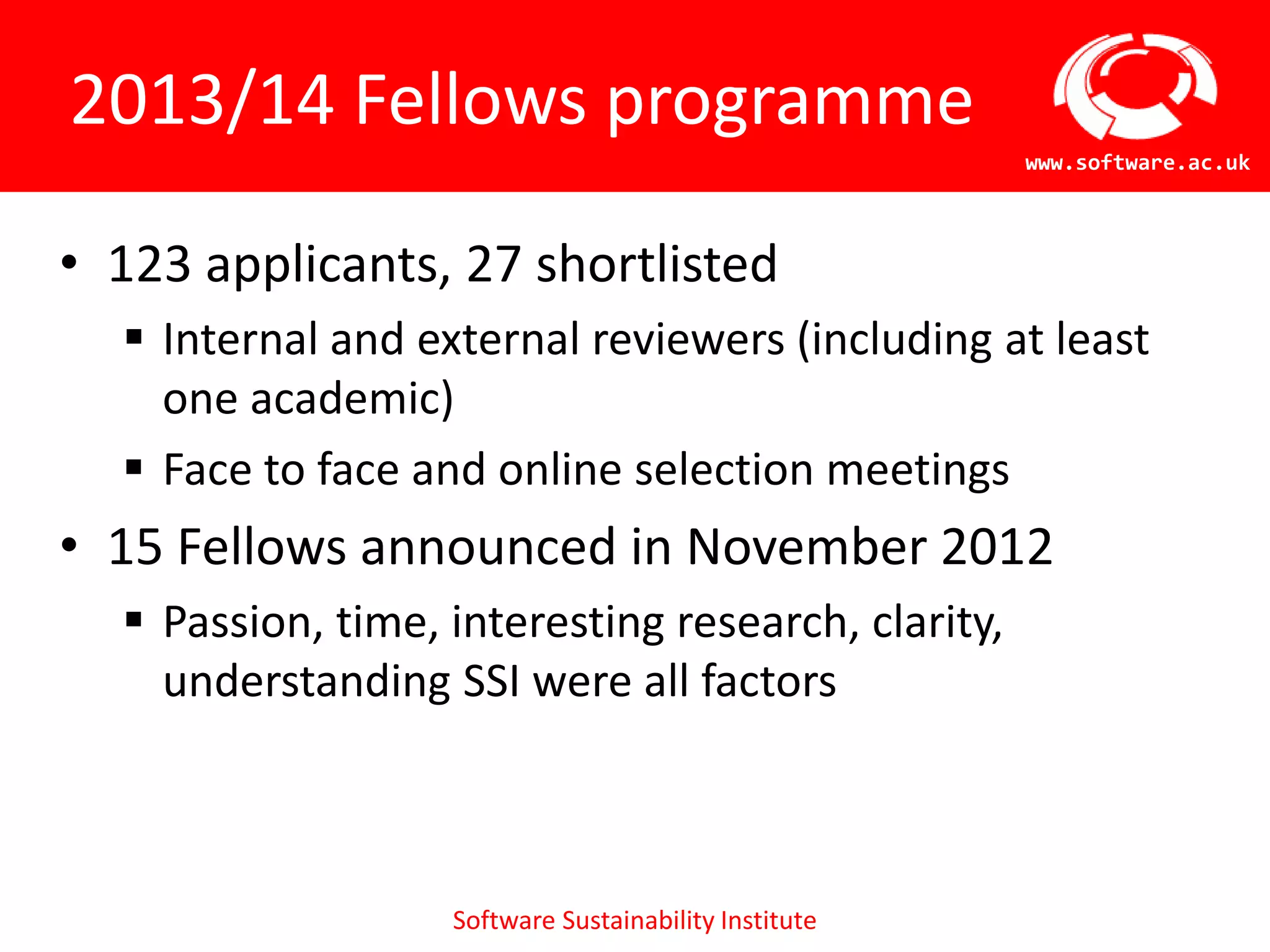 2013/14 Fellows programme
                                                       www.software.ac.uk



• 123 applicants, 27 shortlisted
   Internal and external reviewers (including at least
    one academic)
   Face to face and online selection meetings
• 15 Fellows announced in November 2012
   Passion, time, interesting
    research, clarity, understanding SSI were all factors



                   Software Sustainability Institute
 