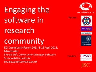 Engaging the                                                           www.software.ac.uk




software in
                                                           Partners:




research
community
EGI Community Forum 2013, 8-12 April
2013, Manchester
Shoaib Sufi, Community Manager, Software                   Funders:
Sustainability Institute
shoaib.sufi@software.ac.uk

                       Software Sustainability Institute
 