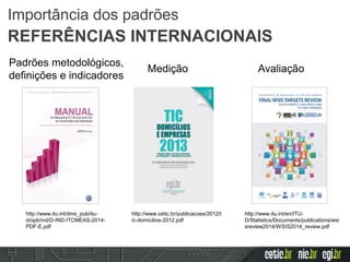 http://www.cetic.br/publicacoes/2012/t
ic-domicilios-2012.pdf
http://www.itu.int/en/ITU-
D/Statistics/Documents/publications/wsi
sreview2014/WSIS2014_review.pdf
http://www.itu.int/dms_pub/itu-
d/opb/ind/D-IND-ITCMEAS-2014-
PDF-E.pdf
Padrões metodológicos,
definições e indicadores
Medição Avaliação
Importância dos padrões
REFERÊNCIAS INTERNACIONAIS
 