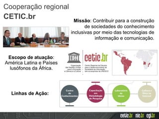 Escopo de atuação:
América Latina e Países
lusófonos da África.
Missão: Contribuir para a construção
de sociedades do conhecimento
inclusivas por meio das tecnologias de
informação e comunicação.
Linhas de Ação:
Cooperação regional
CETIC.br
 