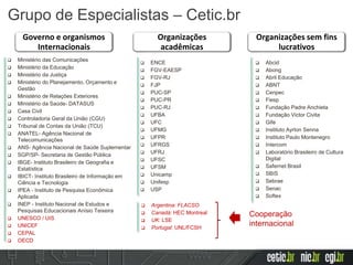 Organizações
acadêmicas
Governo e organismos
Internacionais
Organizações sem fins
lucrativos
 Ministério das Comunicações
 Ministério da Educação
 Ministério da Justiça
 Ministério do Planejamento, Orçamento e
Gestão
 Ministério de Relações Exteriores
 Ministério da Saúde- DATASUS
 Casa Civil
 Controladoria Geral da União (CGU)
 Tribunal de Contas da União (TCU)
 ANATEL- Agência Nacional de
Telecomunicações
 ANS- Agência Nacional de Saúde Suplementar
 SGP/SP- Secretaria de Gestão Pública
 IBGE- Instituto Brasileiro de Geografia e
Estatística
 IBICT- Instituto Brasileiro de Informação em
Ciência e Tecnologia
 IPEA - Instituto de Pesquisa Econômica
Aplicada
 INEP - Instituto Nacional de Estudos e
Pesquisas Educacionais Anísio Teixeira
 UNESCO / UIS
 UNICEF
 CEPAL
 OECD
 ENCE
 FGV-EAESP
 FGV-RJ
 FJP
 PUC-SP
 PUC-PR
 PUC-RJ
 UFBA
 UFC
 UFMG
 UFPR
 UFRGS
 UFRJ
 UFSC
 UFSM
 Unicamp
 Unifesp
 USP
 Argentina: FLACSO
 Canadá: HEC Montreal
 UK: LSE
 Portugal: UNL/FCSH
Cooperação
internacional
 Abcid
 Abong
 Abril Educação
 ABNT
 Cenpec
 Fiesp
 Fundação Padre Anchieta
 Fundação Victor Civita
 Gife
 Instituto Ayrton Senna
 Instituto Paulo Montenegro
 Intercom
 Laboratório Brasileiro de Cultura
Digital
 Safernet Brasil
 SBIS
 Sebrae
 Senac
 Softex
Grupo de Especialistas – Cetic.br
 