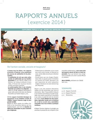 1
RAPPORTS ANNUELS
{ exercice 2014 }
Avril 2015
· SUPPLÉMENT PUPILLE n° 198 · ŒUVRE DES ORPHELINS DES DOUANES ·
Comme tous les bilans, nos rapports
d’activité et financier 2014 présentent
des sources de satisfaction et de préoc-
cupation.
· La satisfaction de voir que notre action
sociale est plébiscitée par les familles
douanières et que l’Œuvre, fidèle à son
Histoire, est toujours présente à leurs
côtés, à l’écoute des nouveaux besoins
qu’elles pourraient exprimer.
· La préoccupation face à une situation
financière qui continue à se dégrader : un
déficit d’1,28 M€ obligeant l’Association à
puiser cette année encore dans ses réserves
financières qui fondent depuis 4 ans.
Si le rapport d’activité témoigne du
dynamisme et de l’ambition sociale de
l’ODOD, l’aspect financier exige la plus
grande lucidité.
Malgré les efforts opérés, les chiffres d’af-
faires et les économies obtenus par nos
établissements, sont loin de résorber un
déficit que l’Association ne peut s’autoriser
plus longtemps.
· D’abord parce la subvention, qui ne couvre
plus notre action sociale, va diminuer en
2016, comme déjà annoncé par la Direction
Générale.
· Ensuite parce que nos charges d’exploi-
tation liées en grande partie à l’entretien
du domaine de Chalès absorbent une
part importante de cette subvention
malgré la fermeture de notre internat trop
peu fréquenté.
Depuis 3 ans, des solutions alternatives
viables ont été recherchées avec force et
obstination. Mais l’impossibilité d’aboutir
à une solution économique et sociale accep-
table nous amène aujourd’hui à soumettre
à vos votes, le projet de vente du domaine
de Chalès. Il sera débattu lors des assem-
blées régionales locales qui se tiendront
du 12 mai au 19 juin 2015, assemblées
auxquelles nous vous invitons à participer
nombreux.
Malgré l’émotion légitime et partagée que
provoque la perspective de se séparer d’une
propriété emblématique, nous avons plus
que jamais le devoir de faire un choix res-
ponsable. Pour que demain nous imagi-
nions ensemble une action sociale efficace
et solidaire !
Marie DEVRED, présidente de l’ODOD
Avril 2015
SOMMAIRE
p. 2-6	Rapport d’activité 
p. 7-11	Rapport financier 
p. 12	Résolutions
De l'action sociale, encore et toujours !
 