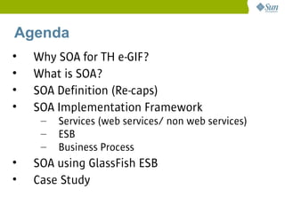 Agenda
•   Why SOA for TH e-GIF?
•   What is SOA?
•   SOA Definition (Re-caps)
•   SOA Implementation Framework
     –   Services (web services/ non web services)
     –   ESB
     –   Business Process
•   SOA using GlassFish ESB
•   Case Study
 