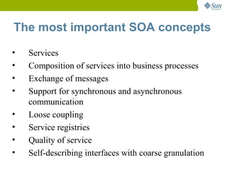 The most important SOA concepts

•   Services
•   Composition of services into business processes
•   Exchange of messages
•   Support for synchronous and asynchronous
    communication
•   Loose coupling
•   Service registries
•   Quality of service
•   Self-describing interfaces with coarse granulation
 