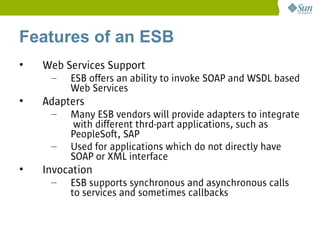 Features of an ESB
•   Web Services Support
     –   ESB offers an ability to invoke SOAP and WSDL based
         Web Services
•   Adapters
     –   Many ESB vendors will provide adapters to integrate
         with different thrd-part applications, such as
         PeopleSoft, SAP
     –   Used for applications which do not directly have
         SOAP or XML interface
•   Invocation
     –   ESB supports synchronous and asynchronous calls
         to services and sometimes callbacks
 