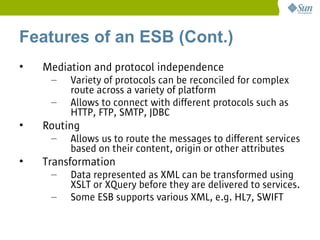 Features of an ESB (Cont.)
•   Mediation and protocol independence
     –   Variety of protocols can be reconciled for complex
         route across a variety of platform
     –   Allows to connect with different protocols such as
         HTTP, FTP, SMTP, JDBC
•   Routing
     –   Allows us to route the messages to different services
         based on their content, origin or other attributes
•   Transformation
     –   Data represented as XML can be transformed using
         XSLT or XQuery before they are delivered to services.
     –   Some ESB supports various XML, e.g. HL7, SWIFT
 